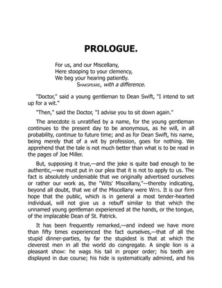 PROLOGUE.
For us, and our Miscellany,
Here stooping to your clemency,
We beg your hearing patiently.
Shakspeare, with a difference.
"Doctor," said a young gentleman to Dean Swift, "I intend to set
up for a wit."
"Then," said the Doctor, "I advise you to sit down again."
The anecdote is unratified by a name, for the young gentleman
continues to the present day to be anonymous, as he will, in all
probability, continue to future time; and as for Dean Swift, his name,
being merely that of a wit by profession, goes for nothing. We
apprehend that the tale is not much better than what is to be read in
the pages of Joe Miller.
But, supposing it true,—and the joke is quite bad enough to be
authentic,—we must put in our plea that it is not to apply to us. The
fact is absolutely undeniable that we originally advertised ourselves
or rather our work as, the "Wits' Miscellany,"—thereby indicating,
beyond all doubt, that we of the Miscellany were Wits. It is our firm
hope that the public, which is in general a most tender-hearted
individual, will not give us a rebuff similar to that which the
unnamed young gentleman experienced at the hands, or the tongue,
of the implacable Dean of St. Patrick.
It has been frequently remarked,—and indeed we have more
than fifty times experienced the fact ourselves,—that of all the
stupid dinner-parties, by far the stupidest is that at which the
cleverest men in all the world do congregate. A single lion is a
pleasant show: he wags his tail in proper order; his teeth are
displayed in due course; his hide is systematically admired, and his
 