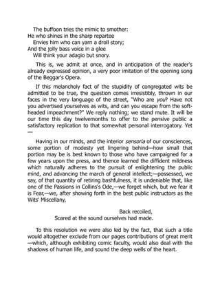 The buffoon tries the mimic to smother:
He who shines in the sharp repartee
Envies him who can yarn a droll story;
And the jolly bass voice in a glee
Will think your adagio but snory.
This is, we admit at once, and in anticipation of the reader's
already expressed opinion, a very poor imitation of the opening song
of the Beggar's Opera.
If this melancholy fact of the stupidity of congregated wits be
admitted to be true, the question comes irresistibly, thrown in our
faces in the very language of the street, "Who are you? Have not
you advertised yourselves as wits, and can you escape from the soft-
headed impeachment?" We reply nothing; we stand mute. It will be
our time this day twelvemonths to offer to the pensive public a
satisfactory replication to that somewhat personal interrogatory. Yet
—
Having in our minds, and the interior sensoria of our consciences,
some portion of modesty yet lingering behind—how small that
portion may be is best known to those who have campaigned for a
few years upon the press, and thence learned the diffident mildness
which naturally adheres to the pursuit of enlightening the public
mind, and advancing the march of general intellect;—possessed, we
say, of that quantity of retiring bashfulness, it is undeniable that, like
one of the Passions in Collins's Ode,—we forget which, but we fear it
is Fear,—we, after showing forth in the best public instructors as the
Wits' Miscellany,
Back recoiled,
Scared at the sound ourselves had made.
To this resolution we were also led by the fact, that such a title
would altogether exclude from our pages contributions of great merit
—which, although exhibiting comic faculty, would also deal with the
shadows of human life, and sound the deep wells of the heart.
 