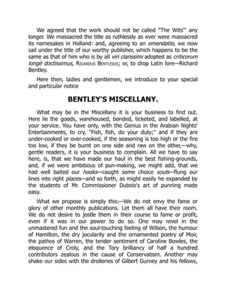We agreed that the work should not be called "The Wits'" any
longer. We massacred the title as ruthlessly as ever were massacred
its namesakes in Holland: and, agreeing to an emendatio, we now
sail under the title of our worthy publisher, which happens to be the
same as that of him who is by all viri clarissimi adopted as criticorum
longè doctissimus, Ricardus Bentleius; or, to drop Latin lore—Richard
Bentley.
Here then, ladies and gentlemen, we introduce to your special
and particular notice
BENTLEY'S MISCELLANY.
What may be in the Miscellany it is your business to find out.
Here lie the goods, warehoused, bonded, ticketed, and labelled, at
your service. You have only, with the Genius in the Arabian Nights'
Entertainments, to cry, "Fish, fish, do your duty;" and if they are
under-cooked or over-cooked, if the seasoning is too high or the fire
too low, if they be burnt on one side and raw on the other,—why,
gentle readers, it is your business to complain. All we have to say
here, is, that we have made our haul in the best fishing-grounds,
and, if we were ambitious of pun-making, we might add, that we
had well baited our hooks—caught some choice souls—flung our
lines into right places—and so forth, as might easily he expanded by
the students of Mr. Commissioner Dubois's art of punning made
easy.
What we propose is simply this:—We do not envy the fame or
glory of other monthly publications. Let them all have their room.
We do not desire to jostle them in their course to fame or profit,
even if it was in our power to do so. One may revel in the
unmastered fun and the soul-touching feeling of Wilson, the humour
of Hamilton, the dry jocularity and the ornamented poetry of Moir,
the pathos of Warren, the tender sentiment of Caroline Bowles, the
eloquence of Croly, and the Tory brilliancy of half a hundred
contributors zealous in the cause of Conservatism. Another may
shake our sides with the drolleries of Gilbert Gurney and his fellows,
 