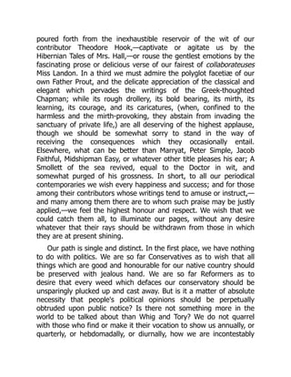 poured forth from the inexhaustible reservoir of the wit of our
contributor Theodore Hook,—captivate or agitate us by the
Hibernian Tales of Mrs. Hall,—or rouse the gentlest emotions by the
fascinating prose or delicious verse of our fairest of collaborateuses
Miss Landon. In a third we must admire the polyglot facetiæ of our
own Father Prout, and the delicate appreciation of the classical and
elegant which pervades the writings of the Greek-thoughted
Chapman; while its rough drollery, its bold bearing, its mirth, its
learning, its courage, and its caricatures, (when, confined to the
harmless and the mirth-provoking, they abstain from invading the
sanctuary of private life,) are all deserving of the highest applause,
though we should be somewhat sorry to stand in the way of
receiving the consequences which they occasionally entail.
Elsewhere, what can be better than Marryat, Peter Simple, Jacob
Faithful, Midshipman Easy, or whatever other title pleases his ear; A
Smollett of the sea revived, equal to the Doctor in wit, and
somewhat purged of his grossness. In short, to all our periodical
contemporaries we wish every happiness and success; and for those
among their contributors whose writings tend to amuse or instruct,—
and many among them there are to whom such praise may be justly
applied,—we feel the highest honour and respect. We wish that we
could catch them all, to illuminate our pages, without any desire
whatever that their rays should be withdrawn from those in which
they are at present shining.
Our path is single and distinct. In the first place, we have nothing
to do with politics. We are so far Conservatives as to wish that all
things which are good and honourable for our native country should
be preserved with jealous hand. We are so far Reformers as to
desire that every weed which defaces our conservatory should be
unsparingly plucked up and cast away. But is it a matter of absolute
necessity that people's political opinions should be perpetually
obtruded upon public notice? Is there not something more in the
world to be talked about than Whig and Tory? We do not quarrel
with those who find or make it their vocation to show us annually, or
quarterly, or hebdomadally, or diurnally, how we are incontestably
 