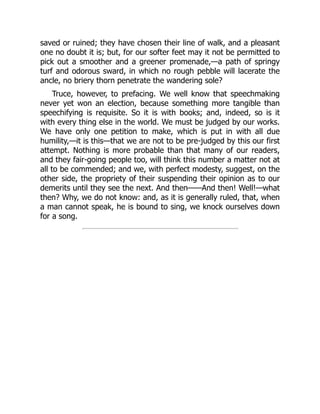 saved or ruined; they have chosen their line of walk, and a pleasant
one no doubt it is; but, for our softer feet may it not be permitted to
pick out a smoother and a greener promenade,—a path of springy
turf and odorous sward, in which no rough pebble will lacerate the
ancle, no briery thorn penetrate the wandering sole?
Truce, however, to prefacing. We well know that speechmaking
never yet won an election, because something more tangible than
speechifying is requisite. So it is with books; and, indeed, so is it
with every thing else in the world. We must be judged by our works.
We have only one petition to make, which is put in with all due
humility,—it is this—that we are not to be pre-judged by this our first
attempt. Nothing is more probable than that many of our readers,
and they fair-going people too, will think this number a matter not at
all to be commended; and we, with perfect modesty, suggest, on the
other side, the propriety of their suspending their opinion as to our
demerits until they see the next. And then——And then! Well!—what
then? Why, we do not know: and, as it is generally ruled, that, when
a man cannot speak, he is bound to sing, we knock ourselves down
for a song.
 