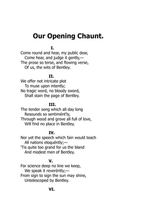 Our Opening Chaunt.
I.
Come round and hear, my public dear,
Come hear, and judge it gently,—
The prose so terse, and flowing verse,
Of us, the wits of Bentley.
II.
We offer not intricate plot
To muse upon intently;
No tragic word, no bloody sword,
Shall stain the page of Bentley.
III.
The tender song which all day long
Resounds so sentimént'ly,
Through wood and grove all full of love,
Will find no place in Bentley.
IV.
Nor yet the speech which fain would teach
All nations eloquéntly;—
'Tis quite too grand for us the bland
And modest men of Bentley.
V.
For science deep no line we keep,
We speak it reveréntly;—
From sign to sign the sun may shine,
Untelescoped by Bentley.
VI.
 