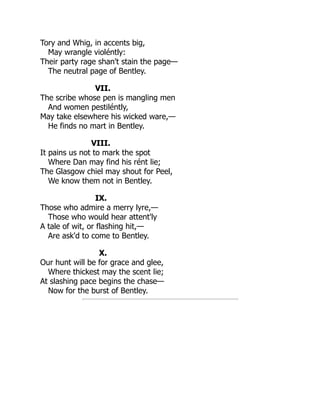 Tory and Whig, in accents big,
May wrangle violéntly:
Their party rage shan't stain the page—
The neutral page of Bentley.
VII.
The scribe whose pen is mangling men
And women pestiléntly,
May take elsewhere his wicked ware,—
He finds no mart in Bentley.
VIII.
It pains us not to mark the spot
Where Dan may find his rént lie;
The Glasgow chiel may shout for Peel,
We know them not in Bentley.
IX.
Those who admire a merry lyre,—
Those who would hear attent'ly
A tale of wit, or flashing hit,—
Are ask'd to come to Bentley.
X.
Our hunt will be for grace and glee,
Where thickest may the scent lie;
At slashing pace begins the chase—
Now for the burst of Bentley.
 