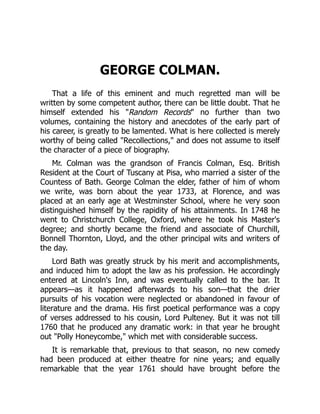 GEORGE COLMAN.
That a life of this eminent and much regretted man will be
written by some competent author, there can be little doubt. That he
himself extended his "Random Records" no further than two
volumes, containing the history and anecdotes of the early part of
his career, is greatly to be lamented. What is here collected is merely
worthy of being called "Recollections," and does not assume to itself
the character of a piece of biography.
Mr. Colman was the grandson of Francis Colman, Esq. British
Resident at the Court of Tuscany at Pisa, who married a sister of the
Countess of Bath. George Colman the elder, father of him of whom
we write, was born about the year 1733, at Florence, and was
placed at an early age at Westminster School, where he very soon
distinguished himself by the rapidity of his attainments. In 1748 he
went to Christchurch College, Oxford, where he took his Master's
degree; and shortly became the friend and associate of Churchill,
Bonnell Thornton, Lloyd, and the other principal wits and writers of
the day.
Lord Bath was greatly struck by his merit and accomplishments,
and induced him to adopt the law as his profession. He accordingly
entered at Lincoln's Inn, and was eventually called to the bar. It
appears—as it happened afterwards to his son—that the drier
pursuits of his vocation were neglected or abandoned in favour of
literature and the drama. His first poetical performance was a copy
of verses addressed to his cousin, Lord Pulteney. But it was not till
1760 that he produced any dramatic work: in that year he brought
out "Polly Honeycombe," which met with considerable success.
It is remarkable that, previous to that season, no new comedy
had been produced at either theatre for nine years; and equally
remarkable that the year 1761 should have brought before the
 