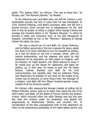 public "The Jealous Wife," by Colman, "The way to Keep Him," by
Murphy, and "The Married Libertine," by Macklin.
In the following year Lord Bath died, and left Mr. Colman a very
comfortable annuity, but less in value than he had anticipated. In
1767, General Pulteney, Lord Bath's successor, died, and left him a
second annuity, which secured him in independence for life. And
here it may be proper to notice a subject which George Colman the
younger has touched before in his "Random Records," in which he
corrects a hasty and incautious error of the late Margravine of
Anspach, committed by her, in her "Memoirs." Speaking of George
Colman the elder, she says,
"He was a natural son of Lord Bath, Sir James Pulteney;
and his father, perceiving in the son a passion for plays, asked
him fairly if he never intended to turn his thoughts to politics,
as it was his desire to see him a minister, which, with his
natural endowments, and the expense and pains he had
bestowed on his education, he had reason to imagine, with
his interest, he might become. His father desired to know if
he would give up the Muses for diplomacy, and plays for
politics; as, in that case, he meant to give him his whole
fortune. Colman thanked Lord Bath for his kind
communication, but candidly said, that he preferred Thalia
and Melpomene to ambition of any kind, for the height of his
wishes was to become, at some future time, the manager of
a theatre. Lord Bath left him fifteen hundred pounds a-year,
instead of all his immense wealth."
Mr. Colman, after exposing the strange mistake of calling the Sir
William Pulteney, James, goes on to state, that, being the son of his
wife's sister, Lord Bath, on the death of Francis Colman (his brother-
in-law), which occurred when the elder George was but one year
old, took him entirely under his protection, and placed him
progressively at Westminster, Oxford, and Lincoln's Inn. In
corroboration of the else unquestioned truth of this statement, he
refers to the posthumous pamphlets of his highly-gifted parent, and
 