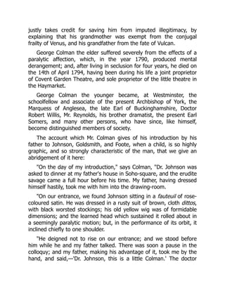 justly takes credit for saving him from imputed illegitimacy, by
explaining that his grandmother was exempt from the conjugal
frailty of Venus, and his grandfather from the fate of Vulcan.
George Colman the elder suffered severely from the effects of a
paralytic affection, which, in the year 1790, produced mental
derangement; and, after living in seclusion for four years, he died on
the 14th of April 1794, having been during his life a joint proprietor
of Covent Garden Theatre, and sole proprietor of the little theatre in
the Haymarket.
George Colman the younger became, at Westminster, the
schoolfellow and associate of the present Archbishop of York, the
Marquess of Anglesea, the late Earl of Buckinghamshire, Doctor
Robert Willis, Mr. Reynolds, his brother dramatist, the present Earl
Somers, and many other persons, who have since, like himself,
become distinguished members of society.
The account which Mr. Colman gives of his introduction by his
father to Johnson, Goldsmith, and Foote, when a child, is so highly
graphic, and so strongly characteristic of the man, that we give an
abridgement of it here:
"On the day of my introduction," says Colman, "Dr. Johnson was
asked to dinner at my father's house in Soho-square, and the erudite
savage came a full hour before his time. My father, having dressed
himself hastily, took me with him into the drawing-room.
"On our entrance, we found Johnson sitting in a fauteuil of rose-
coloured satin. He was dressed in a rusty suit of brown, cloth dittos,
with black worsted stockings; his old yellow wig was of formidable
dimensions; and the learned head which sustained it rolled about in
a seemingly paralytic motion; but, in the performance of its orbit, it
inclined chiefly to one shoulder.
"He deigned not to rise on our entrance; and we stood before
him while he and my father talked. There was soon a pause in the
colloquy; and my father, making his advantage of it, took me by the
hand, and said,—'Dr. Johnson, this is a little Colman.' The doctor
 
