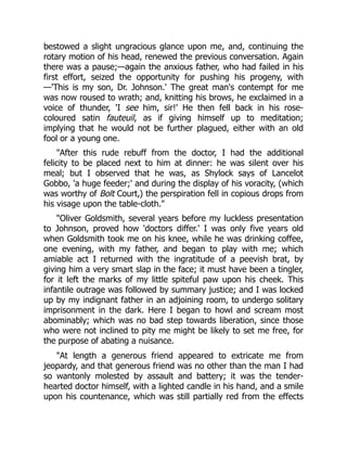 bestowed a slight ungracious glance upon me, and, continuing the
rotary motion of his head, renewed the previous conversation. Again
there was a pause;—again the anxious father, who had failed in his
first effort, seized the opportunity for pushing his progeny, with
—'This is my son, Dr. Johnson.' The great man's contempt for me
was now roused to wrath; and, knitting his brows, he exclaimed in a
voice of thunder, 'I see him, sir!' He then fell back in his rose-
coloured satin fauteuil, as if giving himself up to meditation;
implying that he would not be further plagued, either with an old
fool or a young one.
"After this rude rebuff from the doctor, I had the additional
felicity to be placed next to him at dinner: he was silent over his
meal; but I observed that he was, as Shylock says of Lancelot
Gobbo, 'a huge feeder;' and during the display of his voracity, (which
was worthy of Bolt Court,) the perspiration fell in copious drops from
his visage upon the table-cloth."
"Oliver Goldsmith, several years before my luckless presentation
to Johnson, proved how 'doctors differ.' I was only five years old
when Goldsmith took me on his knee, while he was drinking coffee,
one evening, with my father, and began to play with me; which
amiable act I returned with the ingratitude of a peevish brat, by
giving him a very smart slap in the face; it must have been a tingler,
for it left the marks of my little spiteful paw upon his cheek. This
infantile outrage was followed by summary justice; and I was locked
up by my indignant father in an adjoining room, to undergo solitary
imprisonment in the dark. Here I began to howl and scream most
abominably; which was no bad step towards liberation, since those
who were not inclined to pity me might be likely to set me free, for
the purpose of abating a nuisance.
"At length a generous friend appeared to extricate me from
jeopardy, and that generous friend was no other than the man I had
so wantonly molested by assault and battery; it was the tender-
hearted doctor himself, with a lighted candle in his hand, and a smile
upon his countenance, which was still partially red from the effects
 