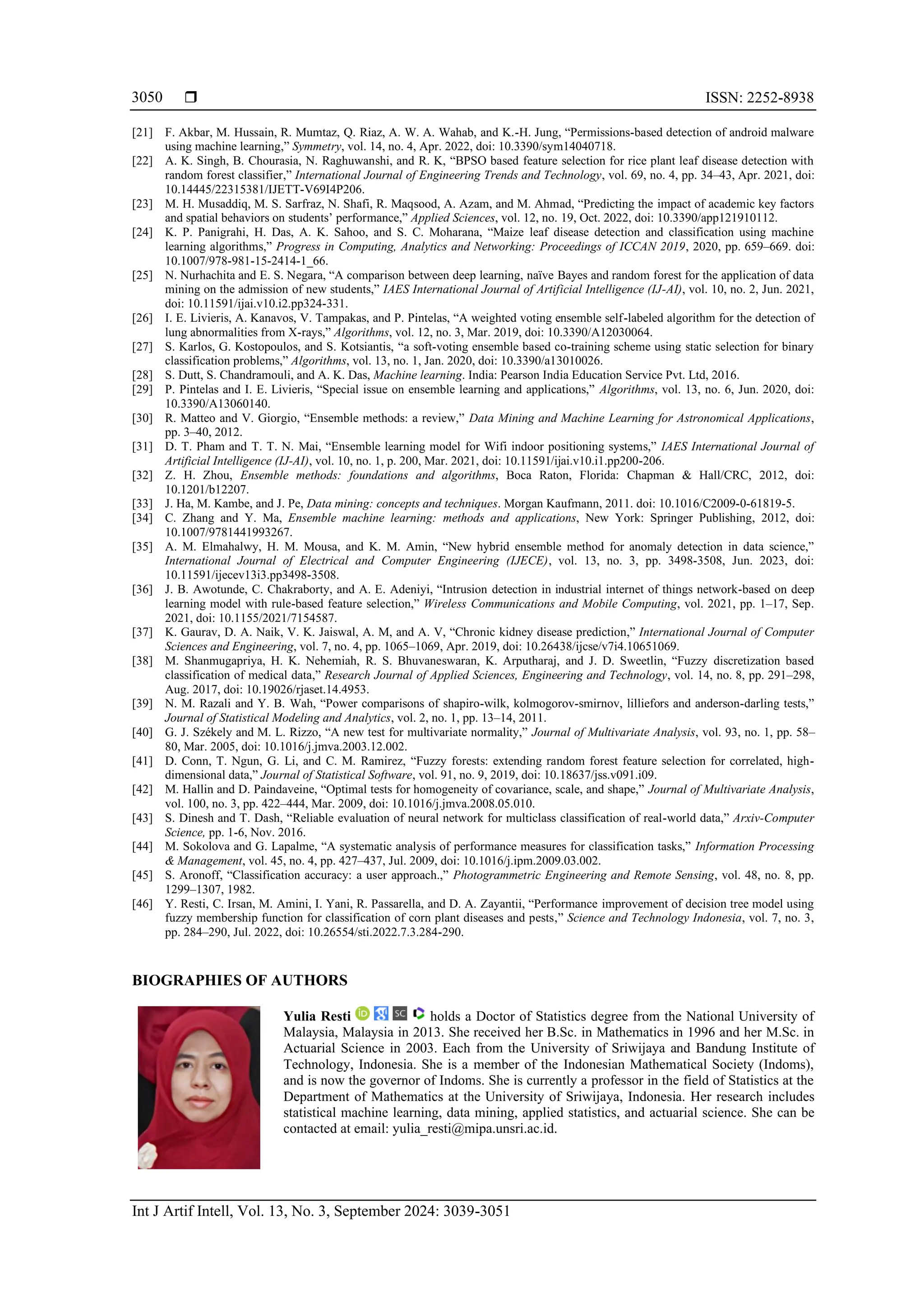  ISSN: 2252-8938
Int J Artif Intell, Vol. 13, No. 3, September 2024: 3039-3051
3050
[21] F. Akbar, M. Hussain, R. Mumtaz, Q. Riaz, A. W. A. Wahab, and K.-H. Jung, “Permissions-based detection of android malware
using machine learning,” Symmetry, vol. 14, no. 4, Apr. 2022, doi: 10.3390/sym14040718.
[22] A. K. Singh, B. Chourasia, N. Raghuwanshi, and R. K, “BPSO based feature selection for rice plant leaf disease detection with
random forest classifier,” International Journal of Engineering Trends and Technology, vol. 69, no. 4, pp. 34–43, Apr. 2021, doi:
10.14445/22315381/IJETT-V69I4P206.
[23] M. H. Musaddiq, M. S. Sarfraz, N. Shafi, R. Maqsood, A. Azam, and M. Ahmad, “Predicting the impact of academic key factors
and spatial behaviors on students’ performance,” Applied Sciences, vol. 12, no. 19, Oct. 2022, doi: 10.3390/app121910112.
[24] K. P. Panigrahi, H. Das, A. K. Sahoo, and S. C. Moharana, “Maize leaf disease detection and classification using machine
learning algorithms,” Progress in Computing, Analytics and Networking: Proceedings of ICCAN 2019, 2020, pp. 659–669. doi:
10.1007/978-981-15-2414-1_66.
[25] N. Nurhachita and E. S. Negara, “A comparison between deep learning, naïve Bayes and random forest for the application of data
mining on the admission of new students,” IAES International Journal of Artificial Intelligence (IJ-AI), vol. 10, no. 2, Jun. 2021,
doi: 10.11591/ijai.v10.i2.pp324-331.
[26] I. E. Livieris, A. Kanavos, V. Tampakas, and P. Pintelas, “A weighted voting ensemble self-labeled algorithm for the detection of
lung abnormalities from X-rays,” Algorithms, vol. 12, no. 3, Mar. 2019, doi: 10.3390/A12030064.
[27] S. Karlos, G. Kostopoulos, and S. Kotsiantis, “a soft-voting ensemble based co-training scheme using static selection for binary
classification problems,” Algorithms, vol. 13, no. 1, Jan. 2020, doi: 10.3390/a13010026.
[28] S. Dutt, S. Chandramouli, and A. K. Das, Machine learning. India: Pearson India Education Service Pvt. Ltd, 2016.
[29] P. Pintelas and I. E. Livieris, “Special issue on ensemble learning and applications,” Algorithms, vol. 13, no. 6, Jun. 2020, doi:
10.3390/A13060140.
[30] R. Matteo and V. Giorgio, “Ensemble methods: a review,” Data Mining and Machine Learning for Astronomical Applications,
pp. 3–40, 2012.
[31] D. T. Pham and T. T. N. Mai, “Ensemble learning model for Wifi indoor positioning systems,” IAES International Journal of
Artificial Intelligence (IJ-AI), vol. 10, no. 1, p. 200, Mar. 2021, doi: 10.11591/ijai.v10.i1.pp200-206.
[32] Z. H. Zhou, Ensemble methods: foundations and algorithms, Boca Raton, Florida: Chapman & Hall/CRC, 2012, doi:
10.1201/b12207.
[33] J. Ha, M. Kambe, and J. Pe, Data mining: concepts and techniques. Morgan Kaufmann, 2011. doi: 10.1016/C2009-0-61819-5.
[34] C. Zhang and Y. Ma, Ensemble machine learning: methods and applications, New York: Springer Publishing, 2012, doi:
10.1007/9781441993267.
[35] A. M. Elmahalwy, H. M. Mousa, and K. M. Amin, “New hybrid ensemble method for anomaly detection in data science,”
International Journal of Electrical and Computer Engineering (IJECE), vol. 13, no. 3, pp. 3498-3508, Jun. 2023, doi:
10.11591/ijecev13i3.pp3498-3508.
[36] J. B. Awotunde, C. Chakraborty, and A. E. Adeniyi, “Intrusion detection in industrial internet of things network-based on deep
learning model with rule-based feature selection,” Wireless Communications and Mobile Computing, vol. 2021, pp. 1–17, Sep.
2021, doi: 10.1155/2021/7154587.
[37] K. Gaurav, D. A. Naik, V. K. Jaiswal, A. M, and A. V, “Chronic kidney disease prediction,” International Journal of Computer
Sciences and Engineering, vol. 7, no. 4, pp. 1065–1069, Apr. 2019, doi: 10.26438/ijcse/v7i4.10651069.
[38] M. Shanmugapriya, H. K. Nehemiah, R. S. Bhuvaneswaran, K. Arputharaj, and J. D. Sweetlin, “Fuzzy discretization based
classification of medical data,” Research Journal of Applied Sciences, Engineering and Technology, vol. 14, no. 8, pp. 291–298,
Aug. 2017, doi: 10.19026/rjaset.14.4953.
[39] N. M. Razali and Y. B. Wah, “Power comparisons of shapiro-wilk, kolmogorov-smirnov, lilliefors and anderson-darling tests,”
Journal of Statistical Modeling and Analytics, vol. 2, no. 1, pp. 13–14, 2011.
[40] G. J. Székely and M. L. Rizzo, “A new test for multivariate normality,” Journal of Multivariate Analysis, vol. 93, no. 1, pp. 58–
80, Mar. 2005, doi: 10.1016/j.jmva.2003.12.002.
[41] D. Conn, T. Ngun, G. Li, and C. M. Ramirez, “Fuzzy forests: extending random forest feature selection for correlated, high-
dimensional data,” Journal of Statistical Software, vol. 91, no. 9, 2019, doi: 10.18637/jss.v091.i09.
[42] M. Hallin and D. Paindaveine, “Optimal tests for homogeneity of covariance, scale, and shape,” Journal of Multivariate Analysis,
vol. 100, no. 3, pp. 422–444, Mar. 2009, doi: 10.1016/j.jmva.2008.05.010.
[43] S. Dinesh and T. Dash, “Reliable evaluation of neural network for multiclass classification of real-world data,” Arxiv-Computer
Science, pp. 1-6, Nov. 2016.
[44] M. Sokolova and G. Lapalme, “A systematic analysis of performance measures for classification tasks,” Information Processing
& Management, vol. 45, no. 4, pp. 427–437, Jul. 2009, doi: 10.1016/j.ipm.2009.03.002.
[45] S. Aronoff, “Classification accuracy: a user approach.,” Photogrammetric Engineering and Remote Sensing, vol. 48, no. 8, pp.
1299–1307, 1982.
[46] Y. Resti, C. Irsan, M. Amini, I. Yani, R. Passarella, and D. A. Zayantii, “Performance improvement of decision tree model using
fuzzy membership function for classification of corn plant diseases and pests,” Science and Technology Indonesia, vol. 7, no. 3,
pp. 284–290, Jul. 2022, doi: 10.26554/sti.2022.7.3.284-290.
BIOGRAPHIES OF AUTHORS
Yulia Resti holds a Doctor of Statistics degree from the National University of
Malaysia, Malaysia in 2013. She received her B.Sc. in Mathematics in 1996 and her M.Sc. in
Actuarial Science in 2003. Each from the University of Sriwijaya and Bandung Institute of
Technology, Indonesia. She is a member of the Indonesian Mathematical Society (Indoms),
and is now the governor of Indoms. She is currently a professor in the field of Statistics at the
Department of Mathematics at the University of Sriwijaya, Indonesia. Her research includes
statistical machine learning, data mining, applied statistics, and actuarial science. She can be
contacted at email: yulia_resti@mipa.unsri.ac.id.
 