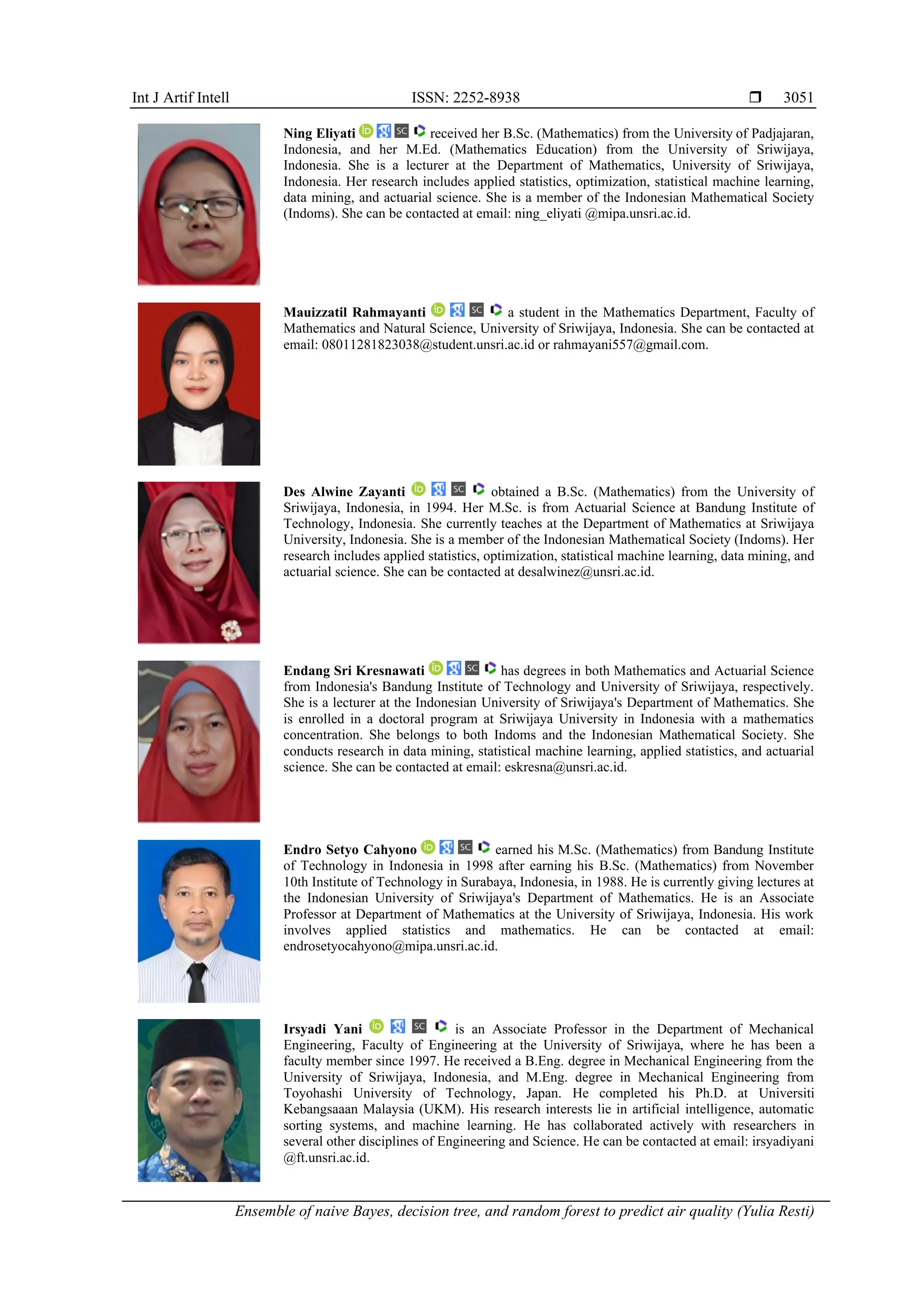 Int J Artif Intell ISSN: 2252-8938 
Ensemble of naive Bayes, decision tree, and random forest to predict air quality (Yulia Resti)
3051
Ning Eliyati received her B.Sc. (Mathematics) from the University of Padjajaran,
Indonesia, and her M.Ed. (Mathematics Education) from the University of Sriwijaya,
Indonesia. She is a lecturer at the Department of Mathematics, University of Sriwijaya,
Indonesia. Her research includes applied statistics, optimization, statistical machine learning,
data mining, and actuarial science. She is a member of the Indonesian Mathematical Society
(Indoms). She can be contacted at email: ning_eliyati @mipa.unsri.ac.id.
Mauizzatil Rahmayanti a student in the Mathematics Department, Faculty of
Mathematics and Natural Science, University of Sriwijaya, Indonesia. She can be contacted at
email: 08011281823038@student.unsri.ac.id or rahmayani557@gmail.com.
Des Alwine Zayanti obtained a B.Sc. (Mathematics) from the University of
Sriwijaya, Indonesia, in 1994. Her M.Sc. is from Actuarial Science at Bandung Institute of
Technology, Indonesia. She currently teaches at the Department of Mathematics at Sriwijaya
University, Indonesia. She is a member of the Indonesian Mathematical Society (Indoms). Her
research includes applied statistics, optimization, statistical machine learning, data mining, and
actuarial science. She can be contacted at desalwinez@unsri.ac.id.
Endang Sri Kresnawati has degrees in both Mathematics and Actuarial Science
from Indonesia's Bandung Institute of Technology and University of Sriwijaya, respectively.
She is a lecturer at the Indonesian University of Sriwijaya's Department of Mathematics. She
is enrolled in a doctoral program at Sriwijaya University in Indonesia with a mathematics
concentration. She belongs to both Indoms and the Indonesian Mathematical Society. She
conducts research in data mining, statistical machine learning, applied statistics, and actuarial
science. She can be contacted at email: eskresna@unsri.ac.id.
Endro Setyo Cahyono earned his M.Sc. (Mathematics) from Bandung Institute
of Technology in Indonesia in 1998 after earning his B.Sc. (Mathematics) from November
10th Institute of Technology in Surabaya, Indonesia, in 1988. He is currently giving lectures at
the Indonesian University of Sriwijaya's Department of Mathematics. He is an Associate
Professor at Department of Mathematics at the University of Sriwijaya, Indonesia. His work
involves applied statistics and mathematics. He can be contacted at email:
endrosetyocahyono@mipa.unsri.ac.id.
Irsyadi Yani is an Associate Professor in the Department of Mechanical
Engineering, Faculty of Engineering at the University of Sriwijaya, where he has been a
faculty member since 1997. He received a B.Eng. degree in Mechanical Engineering from the
University of Sriwijaya, Indonesia, and M.Eng. degree in Mechanical Engineering from
Toyohashi University of Technology, Japan. He completed his Ph.D. at Universiti
Kebangsaaan Malaysia (UKM). His research interests lie in artificial intelligence, automatic
sorting systems, and machine learning. He has collaborated actively with researchers in
several other disciplines of Engineering and Science. He can be contacted at email: irsyadiyani
@ft.unsri.ac.id.
 