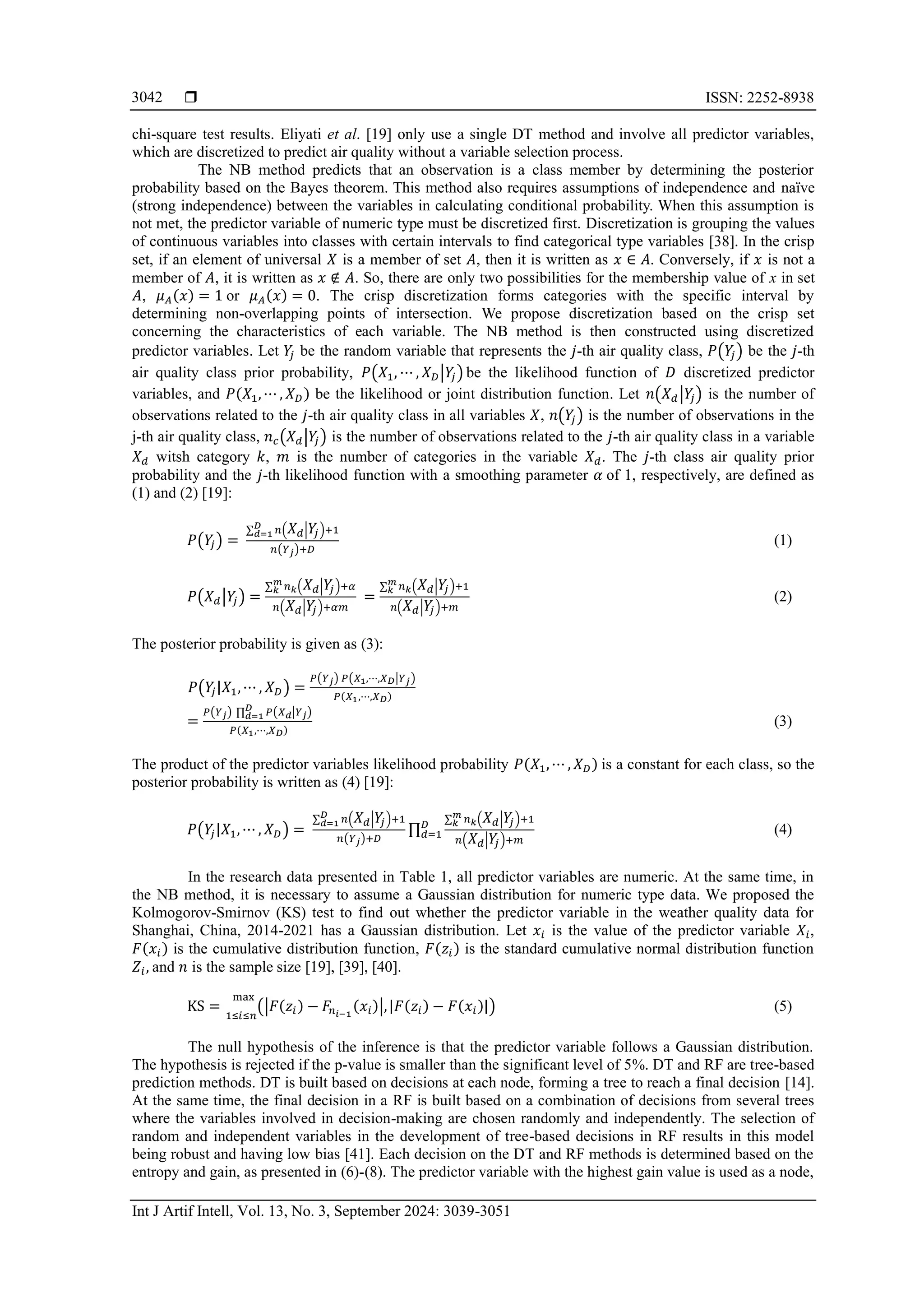  ISSN: 2252-8938
Int J Artif Intell, Vol. 13, No. 3, September 2024: 3039-3051
3042
chi-square test results. Eliyati et al. [19] only use a single DT method and involve all predictor variables,
which are discretized to predict air quality without a variable selection process.
The NB method predicts that an observation is a class member by determining the posterior
probability based on the Bayes theorem. This method also requires assumptions of independence and naïve
(strong independence) between the variables in calculating conditional probability. When this assumption is
not met, the predictor variable of numeric type must be discretized first. Discretization is grouping the values
of continuous variables into classes with certain intervals to find categorical type variables [38]. In the crisp
set, if an element of universal 𝑋 is a member of set 𝐴, then it is written as 𝑥 ∈ 𝐴. Conversely, if 𝑥 is not a
member of 𝐴, it is written as 𝑥 ∉ 𝐴. So, there are only two possibilities for the membership value of x in set
𝐴, 𝜇𝐴(𝑥) = 1 or 𝜇𝐴(𝑥) = 0. The crisp discretization forms categories with the specific interval by
determining non-overlapping points of intersection. We propose discretization based on the crisp set
concerning the characteristics of each variable. The NB method is then constructed using discretized
predictor variables. Let 𝑌
𝑗 be the random variable that represents the 𝑗-th air quality class, 𝑃(𝑌
𝑗) be the 𝑗-th
air quality class prior probability, 𝑃(𝑋1, ⋯ , 𝑋𝐷|𝑌
𝑗) be the likelihood function of 𝐷 discretized predictor
variables, and 𝑃(𝑋1,⋯ , 𝑋𝐷) be the likelihood or joint distribution function. Let 𝑛(𝑋𝑑|𝑌
𝑗) is the number of
observations related to the 𝑗-th air quality class in all variables 𝑋, 𝑛(𝑌
𝑗) is the number of observations in the
j-th air quality class, 𝑛𝑐(𝑋𝑑|𝑌
𝑗) is the number of observations related to the 𝑗-th air quality class in a variable
𝑋𝑑 witsh category 𝑘, 𝑚 is the number of categories in the variable 𝑋𝑑. The 𝑗-th class air quality prior
probability and the 𝑗-th likelihood function with a smoothing parameter 𝛼 of 1, respectively, are defined as
(1) and (2) [19]:
𝑃(𝑌
𝑗) =
∑ 𝑛(𝑋𝑑|𝑌
𝑗)
𝐷
𝑑=1 +1
𝑛(𝑌𝑗)+𝐷
(1)
𝑃(𝑋𝑑|𝑌
𝑗) =
∑ 𝑛𝑘(𝑋𝑑|𝑌
𝑗)
𝑚
𝑘 +𝛼
𝑛(𝑋𝑑|𝑌
𝑗)+𝛼𝑚
=
∑ 𝑛𝑘(𝑋𝑑|𝑌
𝑗)
𝑚
𝑘 +1
𝑛(𝑋𝑑|𝑌
𝑗)+𝑚
(2)
The posterior probability is given as (3):
𝑃(𝑌
𝑗|𝑋1,⋯ , 𝑋𝐷) =
𝑃(𝑌𝑗) 𝑃(𝑋1,⋯,𝑋𝐷|𝑌𝑗)
𝑃(𝑋1,⋯,𝑋𝐷)
=
𝑃(𝑌𝑗) ∏ 𝑃(𝑋𝑑|𝑌𝑗)
𝐷
𝑑=1
𝑃(𝑋1,⋯,𝑋𝐷)
(3)
The product of the predictor variables likelihood probability 𝑃(𝑋1,⋯ , 𝑋𝐷) is a constant for each class, so the
posterior probability is written as (4) [19]:
𝑃(𝑌
𝑗|𝑋1,⋯ , 𝑋𝐷) =
∑ 𝑛(𝑋𝑑|𝑌
𝑗)
𝐷
𝑑=1 +1
𝑛(𝑌𝑗)+𝐷
∏
∑ 𝑛𝑘(𝑋𝑑|𝑌
𝑗)
𝑚
𝑘 +1
𝑛(𝑋𝑑|𝑌
𝑗)+𝑚
𝐷
𝑑=1 (4)
In the research data presented in Table 1, all predictor variables are numeric. At the same time, in
the NB method, it is necessary to assume a Gaussian distribution for numeric type data. We proposed the
Kolmogorov-Smirnov (KS) test to find out whether the predictor variable in the weather quality data for
Shanghai, China, 2014-2021 has a Gaussian distribution. Let 𝑥𝑖 is the value of the predictor variable 𝑋𝑖,
𝐹(𝑥𝑖) is the cumulative distribution function, 𝐹(𝑧𝑖) is the standard cumulative normal distribution function
𝑍𝑖, and 𝑛 is the sample size [19], [39], [40].
KS = (|𝐹(𝑧𝑖) − 𝐹𝑛𝑖−1
(𝑥𝑖)|,|𝐹(𝑧𝑖) − 𝐹(𝑥𝑖)|)
1≤𝑖≤𝑛
max
(5)
The null hypothesis of the inference is that the predictor variable follows a Gaussian distribution.
The hypothesis is rejected if the p-value is smaller than the significant level of 5%. DT and RF are tree-based
prediction methods. DT is built based on decisions at each node, forming a tree to reach a final decision [14].
At the same time, the final decision in a RF is built based on a combination of decisions from several trees
where the variables involved in decision-making are chosen randomly and independently. The selection of
random and independent variables in the development of tree-based decisions in RF results in this model
being robust and having low bias [41]. Each decision on the DT and RF methods is determined based on the
entropy and gain, as presented in (6)-(8). The predictor variable with the highest gain value is used as a node,
 