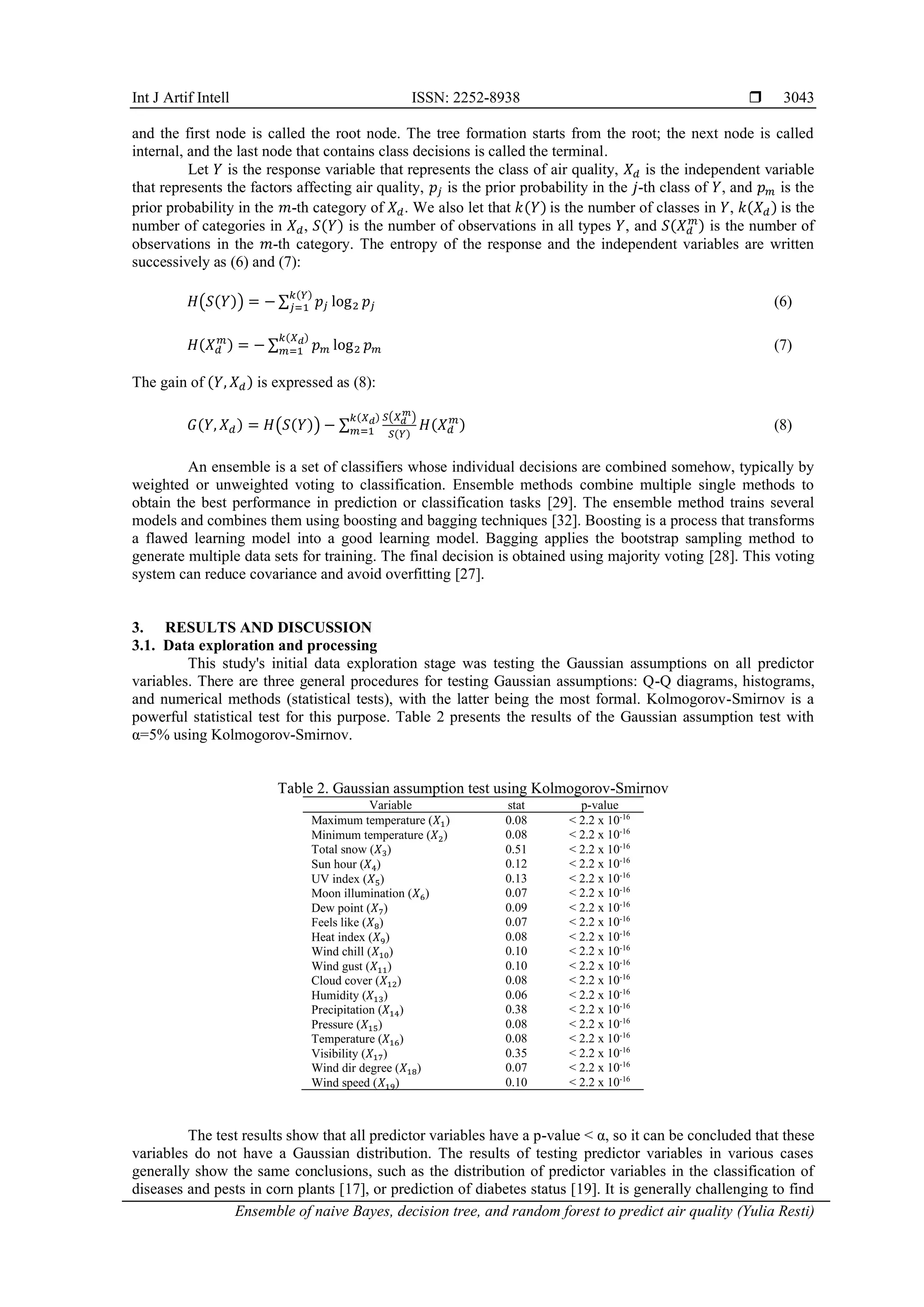 Int J Artif Intell ISSN: 2252-8938 
Ensemble of naive Bayes, decision tree, and random forest to predict air quality (Yulia Resti)
3043
and the first node is called the root node. The tree formation starts from the root; the next node is called
internal, and the last node that contains class decisions is called the terminal.
Let 𝑌 is the response variable that represents the class of air quality, 𝑋𝑑 is the independent variable
that represents the factors affecting air quality, 𝑝𝑗 is the prior probability in the 𝑗-th class of 𝑌, and 𝑝𝑚 is the
prior probability in the 𝑚-th category of 𝑋𝑑. We also let that 𝑘(𝑌) is the number of classes in 𝑌, 𝑘(𝑋𝑑) is the
number of categories in 𝑋𝑑, 𝑆(𝑌) is the number of observations in all types 𝑌, and 𝑆(𝑋𝑑
𝑚
) is the number of
observations in the 𝑚-th category. The entropy of the response and the independent variables are written
successively as (6) and (7):
𝐻(𝑆(𝑌)) = − ∑ 𝑝𝑗 log2 𝑝𝑗
𝑘(𝑌)
𝑗=1 (6)
𝐻(𝑋𝑑
𝑚
) = − ∑ 𝑝𝑚 log2 𝑝𝑚
𝑘(𝑋𝑑)
𝑚=1 (7)
The gain of (𝑌, 𝑋𝑑) is expressed as (8):
𝐺(𝑌, 𝑋𝑑) = 𝐻(𝑆(𝑌)) − ∑
𝑆(𝑋𝑑
𝑚
)
𝑆(𝑌)
𝑘(𝑋𝑑)
𝑚=1 𝐻(𝑋𝑑
𝑚
) (8)
An ensemble is a set of classifiers whose individual decisions are combined somehow, typically by
weighted or unweighted voting to classification. Ensemble methods combine multiple single methods to
obtain the best performance in prediction or classification tasks [29]. The ensemble method trains several
models and combines them using boosting and bagging techniques [32]. Boosting is a process that transforms
a flawed learning model into a good learning model. Bagging applies the bootstrap sampling method to
generate multiple data sets for training. The final decision is obtained using majority voting [28]. This voting
system can reduce covariance and avoid overfitting [27].
3. RESULTS AND DISCUSSION
3.1. Data exploration and processing
This study's initial data exploration stage was testing the Gaussian assumptions on all predictor
variables. There are three general procedures for testing Gaussian assumptions: Q-Q diagrams, histograms,
and numerical methods (statistical tests), with the latter being the most formal. Kolmogorov-Smirnov is a
powerful statistical test for this purpose. Table 2 presents the results of the Gaussian assumption test with
α=5% using Kolmogorov-Smirnov.
Table 2. Gaussian assumption test using Kolmogorov-Smirnov
Variable stat p-value
Maximum temperature (𝑋1) 0.08 < 2.2 x 10-16
Minimum temperature (𝑋2) 0.08 < 2.2 x 10-16
Total snow (𝑋3) 0.51 < 2.2 x 10-16
Sun hour (𝑋4) 0.12 < 2.2 x 10-16
UV index (𝑋5) 0.13 < 2.2 x 10-16
Moon illumination (𝑋6) 0.07 < 2.2 x 10-16
Dew point (𝑋7) 0.09 < 2.2 x 10-16
Feels like (𝑋8) 0.07 < 2.2 x 10-16
Heat index (𝑋9) 0.08 < 2.2 x 10-16
Wind chill (𝑋10) 0.10 < 2.2 x 10-16
Wind gust (𝑋11) 0.10 < 2.2 x 10-16
Cloud cover (𝑋12) 0.08 < 2.2 x 10-16
Humidity (𝑋13) 0.06 < 2.2 x 10-16
Precipitation (𝑋14) 0.38 < 2.2 x 10-16
Pressure (𝑋15) 0.08 < 2.2 x 10-16
Temperature (𝑋16) 0.08 < 2.2 x 10-16
Visibility (𝑋17) 0.35 < 2.2 x 10-16
Wind dir degree (𝑋18) 0.07 < 2.2 x 10-16
Wind speed (𝑋19) 0.10 < 2.2 x 10-16
The test results show that all predictor variables have a p-value < α, so it can be concluded that these
variables do not have a Gaussian distribution. The results of testing predictor variables in various cases
generally show the same conclusions, such as the distribution of predictor variables in the classification of
diseases and pests in corn plants [17], or prediction of diabetes status [19]. It is generally challenging to find
 