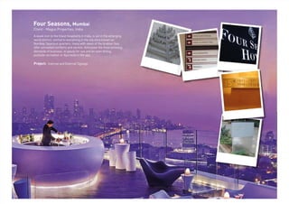 Four Seasons, Mumbai
Client - Magus Properties, India
A sleek icon to the ﬁnest hospitality in India, is set in the emerging
world district, central to everything in the city once known as
Bombay. Spacious quarters, many with views of the Arabian Sea,
offer unrivalled comforts and service. Anticipate the most pressing
demands of business or pause for see and be seen dining,
poolside recreation or Ayurveda in the spa.
Project: Internal and External Signage
 