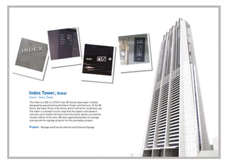 Index Tower, Dubai
Client - Axon, Dubai
The Index is a 328 m (1,076 ft.) tall, 80-Storey skyscraper in Dubai
designed by award winning Architects Foster and Partners. Of the 80
ﬂoors, the lower 25 are to be ofﬁces and 47 will be for residential use.
The tower is oriented in such a way that the eastern and western
concrete cores shelter the ﬂoors from the harsh, desert sun and the
climatic effects of the area. We were appointed by Axon to manage
and execute the signage program for this prestigious project.
Project: Manage and Execute Internal and External Signage
 