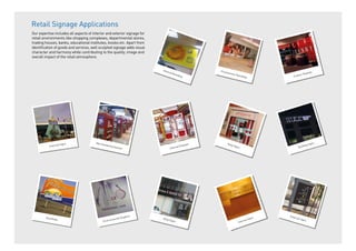 Retail Signage Applications
Our expertise includes all aspects of interior and exterior signage for
retail environments like shopping complexes, departmental stores,
trading houses, banks, educational institutes, kiosks etc. Apart from
identiﬁcation of goods and services, well sculpted signage adds visual
character and harmony while contributing to the quality, image and
overall impact of the retail atmosphere.
Environmental Graphics
Internal Signs
External Signs
External Signs
Merchandising Solution
Internal Branding
Shop Signs
Shop Signs
Promotional Hoardings
Hoardings
Custom Displays
Building Signs
Internal Displays
 