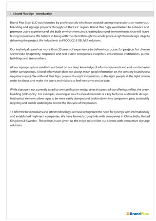 Brand Plus Sign LLC was founded by professionals who have created lasting impressions on numerous
branding and signage projects throughout the GCC region. Brand Plus Sign was formed to enhance and
promote users experience of the built environment and creating branded environments that will leave
lasting impressions. We believe in being with the client through the whole process right from design stage to
delivering the project. We help clients to PRODUCE & DELIVER solutions.
Our technical team has more than 25 years of experience in delivering successful projects for diverse
sectors like hospitality, corporate and real estate companies, hospitals, educational institutions, public
buildings and many others.
All our signage system solutions are based on our deep knowledge of information needs and end user behavior
within surroundings. A lot of information does not always mean good information on the contrary it can have a
negative impact. We at Brand Plus Sign, present the right information, to the right people at the right time in
order to direct and make the users and visitors to feel welcome and at ease.
While signage is not currently rated by any certification entity, several aspects of our offerings reflect the green
building philosophy. For example, sourcing as much as local materials is a key factor in sustainable design.
Mechanical elements allow signs to be more easily changed and broken down into component parts to simplify
recycling and enable updating to extend the life cycle of the product.
To offer the best products and latest technology, we have recognized the need for synergy with internationally
and established high-tech companies. We have formed strong links with companies in China, India, United
Kingdom & Sweden. These links have given us the edge to provide our clients with innovative signage
solutions.
1.1 Brand Plus Sign - Introduction
 