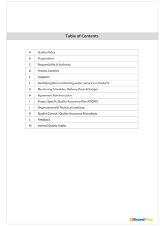 Table of Contents
Quality PolicyA
OrganizationB
Responsibility & AuthorityC
Process ControlsD
SuppliersE
Identifying Non-Conforming works, Services or ProductsF
Monitoring Schedules, Delivery Dates & BudgetG
Agreement AdministrationH
Project Specific Quality Assurance Plan (PSQAP)I
Organizational & Technical InterfacesJ
Quality Control / Quality Assurance ProceduresK
FeedbackL
Internal Quality AuditsM
 