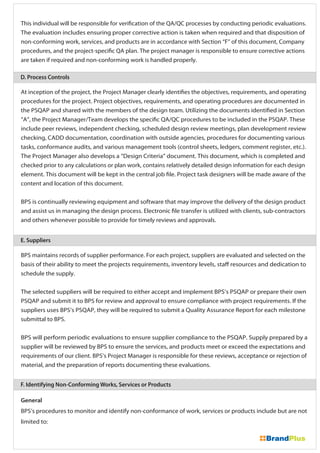 This individual will be responsible for verification of the QA/QC processes by conducting periodic evaluations.
The evaluation includes ensuring proper corrective action is taken when required and that disposition of
non-conforming work, services, and products are in accordance with Section “F” of this document, Company
procedures, and the project-specific QA plan. The project manager is responsible to ensure corrective actions
are taken if required and non-conforming work is handled properly.
At inception of the project, the Project Manager clearly identifies the objectives, requirements, and operating
procedures for the project. Project objectives, requirements, and operating procedures are documented in
the PSQAP and shared with the members of the design team. Utilizing the documents identified in Section
“A”, the Project Manager/Team develops the specific QA/QC procedures to be included in the PSQAP. These
include peer reviews, independent checking, scheduled design review meetings, plan development review
checking, CADD documentation, coordination with outside agencies, procedures for documenting various
tasks, conformance audits, and various management tools (control sheets, ledgers, comment register, etc.).
The Project Manager also develops a “Design Criteria” document. This document, which is completed and
checked prior to any calculations or plan work, contains relatively detailed design information for each design
element. This document will be kept in the central job file. Project task designers will be made aware of the
content and location of this document.
BPS is continually reviewing equipment and software that may improve the delivery of the design product
and assist us in managing the design process. Electronic file transfer is utilized with clients, sub-contractors
and others whenever possible to provide for timely reviews and approvals.
General
BPS’s procedures to monitor and identify non-conformance of work, services or products include but are not
limited to:
BPS maintains records of supplier performance. For each project, suppliers are evaluated and selected on the
basis of their ability to meet the projects requirements, inventory levels, staff resources and dedication to
schedule the supply.
The selected suppliers will be required to either accept and implement BPS’s PSQAP or prepare their own
PSQAP and submit it to BPS for review and approval to ensure compliance with project requirements. If the
suppliers uses BPS’s PSQAP, they will be required to submit a Quality Assurance Report for each milestone
submittal to BPS.
BPS will perform periodic evaluations to ensure supplier compliance to the PSQAP. Supply prepared by a
supplier will be reviewed by BPS to ensure the services, and products meet or exceed the expectations and
requirements of our client. BPS’s Project Manager is responsible for these reviews, acceptance or rejection of
material, and the preparation of reports documenting these evaluations.
D. Process Controls
E. Suppliers
F. Identifying Non-Conforming Works, Services or Products
 