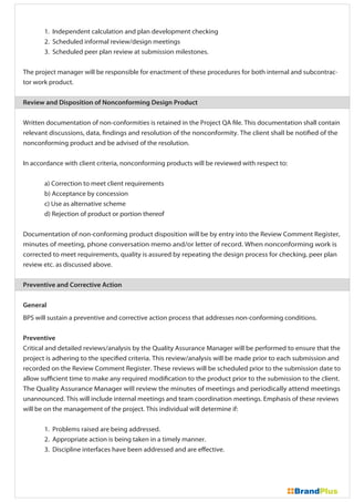 1. Independent calculation and plan development checking
2. Scheduled informal review/design meetings
3. Scheduled peer plan review at submission milestones.
The project manager will be responsible for enactment of these procedures for both internal and subcontrac-
tor work product.
Review and Disposition of Nonconforming Design Product
Written documentation of non-conformities is retained in the Project QA file. This documentation shall contain
relevant discussions, data, findings and resolution of the nonconformity. The client shall be notified of the
nonconforming product and be advised of the resolution.
In accordance with client criteria, nonconforming products will be reviewed with respect to:
a) Correction to meet client requirements
b) Acceptance by concession
c) Use as alternative scheme
d) Rejection of product or portion thereof
Documentation of non-conforming product disposition will be by entry into the Review Comment Register,
minutes of meeting, phone conversation memo and/or letter of record. When nonconforming work is
corrected to meet requirements, quality is assured by repeating the design process for checking, peer plan
review etc. as discussed above.
Preventive and Corrective Action
General
BPS will sustain a preventive and corrective action process that addresses non-conforming conditions.
Preventive
Critical and detailed reviews/analysis by the Quality Assurance Manager will be performed to ensure that the
project is adhering to the specified criteria. This review/analysis will be made prior to each submission and
recorded on the Review Comment Register. These reviews will be scheduled prior to the submission date to
allow sufficient time to make any required modification to the product prior to the submission to the client.
The Quality Assurance Manager will review the minutes of meetings and periodically attend meetings
unannounced. This will include internal meetings and team coordination meetings. Emphasis of these reviews
will be on the management of the project. This individual will determine if:
1. Problems raised are being addressed.
2. Appropriate action is being taken in a timely manner.
3. Discipline interfaces have been addressed and are effective.
 