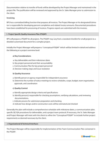 Documentation relative to transfer of funds will be developed by the Project Manager and maintained in the
project file. The justification will be reviewed and approved by the Sr. Sales Manager prior to submission to
the client.
Invoicing
BPS has a centralized billing function that prepares all invoices. The Project Manager or his designated Estima-
tor is responsible for developing percent completion and related invoice amounts. Documented procedures
have been established for processing of invoices. Progress reports are submitted with the invoices.
The Project Manager will be responsible for implementation of the Team Communication Plan contained in
the PSQAP.
I. Project Specific Quality Assurance Plan (PSQAP)
J. Organizational & Technical Interfaces
BPS will prepare a PSQAP for all projects. The PSQAP may vary from a standard checklist for small projects to a
detailed customized document for a complex project.
Initially the Project Manager will prepare a “conceptual PSQAP “which will be limited in detail and address
the following at a project overview level:
a) Key Considerations
a. Key deliverables and their milestones dates
b. Key project personnel and their accountability
c. Communication Plan for key project personnel
d. Decision making steps and issue resolution
b) Quality Assurance
a. Identify person or agency responsible for independent assurance
b. Determine the number of status meetings to review schedules, scope, budget, team organization,
approvals, and coordination
c) Quality Control
a. Identify appropriate design criteria and specifications
b. Identify person(s) responsible for checking assumptions, verifying calculations, and reviewing
documentations.
c. Indicate process for submission preparation and checking
d. Indicate how design and/or construction costs will be estimated and checked
Generally the plan will include a comprehensive schedule with milestone dates, a communication plan,
specific QC/QA procedures for deliverables, and a project team protocol. If necessary, the Sr. Sales Manager
and Project Manager will meet with the client to refine the “Conceptual PSQAP” to include further project
requirements as deemed necessary by the client.
 
