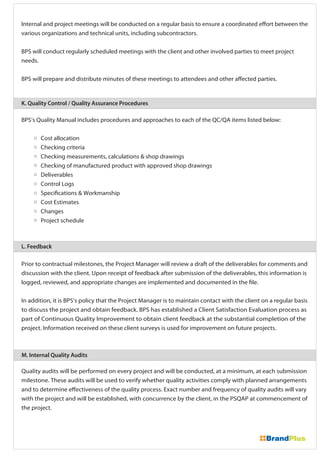 Internal and project meetings will be conducted on a regular basis to ensure a coordinated effort between the
various organizations and technical units, including subcontractors.
BPS will conduct regularly scheduled meetings with the client and other involved parties to meet project
needs.
BPS will prepare and distribute minutes of these meetings to attendees and other affected parties.
BPS’s Quality Manual includes procedures and approaches to each of the QC/QA items listed below:
Cost allocation
Checking criteria
Checking measurements, calculations & shop drawings
Checking of manufactured product with approved shop drawings
Deliverables
Control Logs
Specifications & Workmanship
Cost Estimates
Changes
Project schedule
Prior to contractual milestones, the Project Manager will review a draft of the deliverables for comments and
discussion with the client. Upon receipt of feedback after submission of the deliverables, this information is
logged, reviewed, and appropriate changes are implemented and documented in the file.
In addition, it is BPS’s policy that the Project Manager is to maintain contact with the client on a regular basis
to discuss the project and obtain feedback. BPS has established a Client Satisfaction Evaluation process as
part of Continuous Quality Improvement to obtain client feedback at the substantial completion of the
project. Information received on these client surveys is used for improvement on future projects.
Quality audits will be performed on every project and will be conducted, at a minimum, at each submission
milestone. These audits will be used to verify whether quality activities comply with planned arrangements
and to determine effectiveness of the quality process. Exact number and frequency of quality audits will vary
with the project and will be established, with concurrence by the client, in the PSQAP at commencement of
the project.
K. Quality Control / Quality Assurance Procedures
L. Feedback
M. Internal Quality Audits
 
