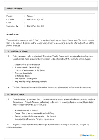 Project : Various
Contractor : Brand Plus Sign LLC
Client :
Submitted By : Brand Plus Sign LLC
Introduction
The method of statement mainly has 11 procedural levels as mentioned hereunder. The timely comple-
tion of the project depends on the cooperation, timely response and accurate information from all the
parties involved.
1.0 Information Phase:
1.1 Project Manager collects available information (Tender Documents) from the client and prepares
Sales Estimate Form Document / information to be attached with the Estimate form includes:
• Specifications of Internal Sign
• Specification for External Sign
• Process of Manufacturing the Signs
• Construction details
• Installation details
• Site location / photograph
• Any statuary / regulatory requirement
1.2 The Sales Estimate Form with all attached documents is forwarded to Estimation Department.
2.0 Analysis Phase:
2.1 The estimation department checks the estimate and makes any required amendments. Purchase
Department / Project Manager is also involved wherever required. Parameters which are taken
into consideration at this stage includes:
• Raw material: local / import
• Scope of sub-contracting work involved, if any
• Transportation of the raw material to the factory
• Any additional machine / process requirement
2.2 Project Manager coordinates with design department for making of proposals / designs, for
various sign types.
Method Statement
 