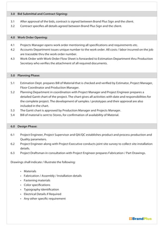 3.0 Bid Submittal and Contract Signing:
3.1 After approval of the bids, contract is signed between Brand Plus Sign and the client.
3.2 Contract specifies all details agreed between Brand Plus Sign and the client.
4.0 Work Order Opening:
4.1 Projects Manager opens work order mentioning all specifications and requirements etc.
4.2 Accounts Department issues unique number to the work order. All costs / labor incurred on the job
are traceable thru the work order number.
4.3 Work Order with Work Order Flow Sheet is forwarded to Estimation Department thru Production
Secretary who verifies the attachment of all required documents.
5.0 Planning Phase:
5.1 Estimation Dept. prepares Bill of Material that is checked and verified by Estimator, Project Manager,
Floor Coordinator and Production Manager.
5.2 Planning Department in coordination with Project Manager and Project Engineer prepares a
detailed Gantt chart of the project. The chart gives all activities with date and responsibilities for
the complete project. The development of samples / prototypes and their approval are also
included in the chart.
5.3 The Gantt chart is approved by Production Manager and Projects Manager.
5.4 Bill of material is sent to Stores, for confirmation of availability of Material.
6.0 Design Phase:
6.1 Project Engineer, Project Supervisor and QA/QC establishes product and process production and
Quality parameters.
6.2 Project Engineer along with Project Executive conducts joint site survey to collect site installation
details.
6.3 Project Draftsman in consultation with Project Engineer prepares Fabrication / Part Drawings.
Drawings shall indicate / illustrate the following:
• Materials
• Fabrication / Assembly / Installation details
• Fastening materials
• Color specifications
• Typography identification
• Electrical Details if Required
• Any other specific requirement
 