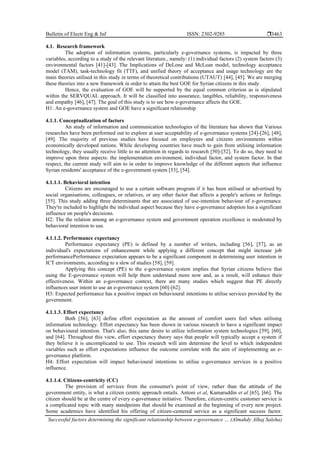Bulletin of Electr Eng & Inf ISSN: 2302-9285 
Successful factors determining the significant relationship between e-governance … (Almahdy Alhaj Saleha)
3463
4.1. Research framework
The adoption of information systems, particularly e-governance systems, is impacted by three
variables, according to a study of the relevant literature., namely: (1) individual factors (2) system factors (3)
environmental factors [41]-[43]. The Implications of DeLone and McLean model, technology acceptance
model (TAM), task-technology fit (TTF), and unified theory of acceptance and usage technology are the
main theories utilised in this study in terms of theoretical contributions (UTAUT) [44], [45]. We are merging
these theories into a new framework in order to attain the best GOE for Syrian citizens in this study.
Hence, the evaluation of GOE will be supported by the equal common criterion as is stipulated
within the SERVQUAL approach. It will be classified into assurance, tangibles, reliability, responsiveness
and empathy [46], [47]. The goal of this study is to see how e-governance affects the GOE.
H1: An e-governance system and GOE have a significant relationship
4.1.1. Conceptualization of factors
An study of information and communication technologies of the literature has shown that Various
researches have been performed out to explore at user acceptability of e-governance systems [24]-[26], [48],
[49]. The majority of previous studies have focused on employees and citizens environments within
economically developed nations. While developing countries have much to gain from utilising information
technology, they usually receive little to no attention in regards to research [50]-[52]. To do so, they need to
improve upon three aspects: the implementation environment, individual factor, and system factor. In that
respect, the current study will aim to in order to improve knowledge of the different aspects that influence
Syrian residents' acceptance of the e-government system [53], [54].
4.1.1.1. Behavioral intention
Citizens are encouraged to use a certain software program if it has been utilised or advertised by
social organisations, colleagues, or relatives, or any other factor that affects a people's actions or feelings.
[55]. This study adding three determinants that are associated of use-intention behaviour of e-governance.
They're included to highlight the individual aspect because they have e-governance adoption has a significant
influence on people's decisions.
H2: The the relation among an e-governance system and government operation excellence is moderated by
behavioral intention to use.
4.1.1.2. Performance expectancy
Performance expectancy (PE) is defined by a number of writers, including [56], [57], as an
individual's expectations of enhancement while applying a different concept that might increase job
performancePerformance expectation appears to be a significant component in determining user intention in
ICT environments, according to a slew of studies [58], [59].
Applying this concept (PE) to the e-governance system implies that Syrian citizens believe that
using the E-governance system will help them understand more now and, as a result, will enhance their
effectiveness. Within an e-governance context, there are many studies which suggest that PE directly
influences user intent to use an e-governance system [60]-[62].
H3: Expected performance has a positive impact on behavioural intentions to utilise services provided by the
government.
4.1.1.3. Effort expectancy
Both [56], [63] define effort expectation as the amount of comfort users feel when utilising
information technology. Effort expectancy has been shown in various research to have a significant impact
on behavioural intention. That's also, this same desire to utilize information system technologies [59], [60],
and [64]. Throughout this view, effort expectancy theory says that people will typically accept a system if
they believe it is uncomplicated to use. This research will aim determine the level to which independent
variables such as effort expectations influence the outcome correlate with the aim of implementing an e-
governance platform.
H4: Effort expectation will impact behavioural intentions to utilise e-governance services in a positive
influence.
4.1.1.4. Citizens-centricity (CC)
The provision of services from the consumer's point of view, rather than the attitude of the
government entity, is what a citizen centric approach entails. Antoni et al, Kamaruddin et al [65], [66]. The
citizen should be at the centre of every e-governance initiative. Therefore, citizen-centric customer service is
a complicated topic with many standpoints that should be examined at the beginning of every new project.
Some academics have identified his offering of citizen-centered service as a significant success factor.
 