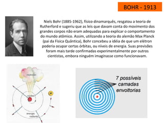 BOHR - 1913
Niels Bohr (1885-1962), físico dinamarquês, resgatou a teoria de
Rutherford e sugeriu que as leis que davam conta do movimento dos
grandes corpos não eram adequadas para explicar o comportamento
do mundo atômico. Assim, utilizando a teoria do alemão Max Planck
(pai da Física Quântica), Bohr concebeu a idéia de que um elétron
poderia ocupar certas órbitas, ou níveis de energia. Suas previsões
foram mais tarde confirmadas experimentalmente por outros
cientistas, embora ninguém imaginasse como funcionavam.
 