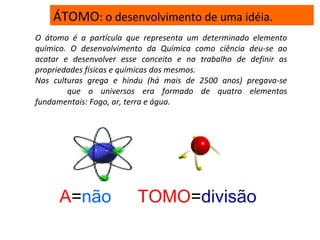 ÁTOMO: o desenvolvimento de uma idéia.
O átomo é a partícula que representa um determinado elemento
químico. O desenvolvimento da Química como ciência deu-se ao
acatar e desenvolver esse conceito e no trabalho de definir as
propriedades físicas e químicas dos mesmos.
Nas culturas grega e hindu (há mais de 2500 anos) pregava-se
que o universos era formado de quatro elementos
fundamentais: Fogo, ar, terra e água.
A=não TOMO=divisão
 