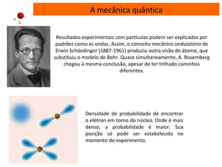 A mecânica quântica
Resultados experimentais com partículas podem ser explicados por
padrões como as ondas. Assim, o conceito mecânico ondulatório de
Erwin Schöedinger (1887-1961) produziu outra visão do átomo, que
substituiu o modelo de Bohr. Quase simultaneamente, A. Rosemberg
chegou à mesma conclusão, apesar de ter trilhado caminhos
diferentes.
Densidade de probabilidade de encontrar
o elétron em torno do núcleo. Onde é mais
denso, a probabilidade é maior. Sua
posição só pode ser estabelecida no
momento do experimento.
 