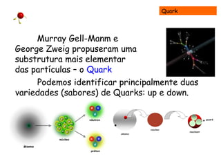 Quark
Murray Gell-Manm e
George Zweig propuseram uma
substrutura mais elementar
das partículas – o Quark
Podemos identificar principalmente duas
variedades (sabores) de Quarks: up e down.
 