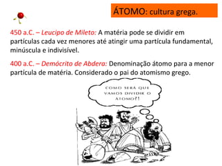 450 a.C. – Leucipo de Mileto: A matéria pode se dividir em
partículas cada vez menores até atingir uma partícula fundamental,
minúscula e indivisível.
400 a.C. – Demócrito de Abdera: Denominação átomo para a menor
partícula de matéria. Considerado o pai do atomismo grego.
ÁTOMO: cultura grega.
 