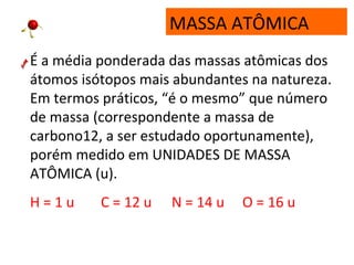 MASSA ATÔMICA
É a média ponderada das massas atômicas dos
átomos isótopos mais abundantes na natureza.
Em termos práticos, “é o mesmo” que número
de massa (correspondente a massa de
carbono12, a ser estudado oportunamente),
porém medido em UNIDADES DE MASSA
ATÔMICA (u).
H = 1 u C = 12 u N = 14 u O = 16 u
 