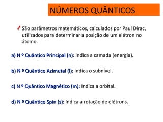 NÚMEROS QUÂNTICOS
São parâmetros matemáticos, calculados por Paul Dirac,
utilizados para determinar a posição de um elétron no
átomo.
a)a) N º Quântico Principal (n):N º Quântico Principal (n): Indica a camada (energia).
b)b) N º Quântico Azimutal (l):N º Quântico Azimutal (l): Indica o subnível.
c)c) N º Quântico Magnético (m):N º Quântico Magnético (m): Indica a orbital.
d)d) N º Quântico Spin (s):N º Quântico Spin (s): Indica a rotação de elétrons.
 