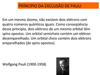 PRÍNCIPIO DA EXCLUSÃO DE PAULI
Em um mesmo átomo, não existem dois elétrons com
quatro números quânticos iguais. Como conseqüência
desse princípio, dois elétrons de um mesmo orbital têm
spins opostos. Um orbital semicheio contém um elétron
desemparelhado. Um orbital cheio contém dois elétrons
emparelhados (de spins opostos).
Wolfgang Pauli (1900-1958)
 