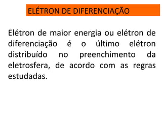 ELÉTRON DE DIFERENCIAÇÃO
Elétron de maior energia ou elétron de
diferenciação é o último elétron
distribuído no preenchimento da
eletrosfera, de acordo com as regras
estudadas.
 
