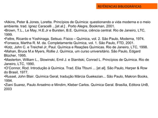 REFÊRENCIAS BIBLIOGRÁFICAS
•Atkins, Peter & Jones, Loretta. Princípios de Química: questionando a vida moderna e o meio
ambiente. trad. Ignez Caracelli ...[et al.] . Porto Alegre, Bookman, 2001.
•Brown, T.L., Le May, H.E.Jr e Bursten, B.E. Química, ciência central. Rio de Janeiro, LTC,
1999.
•Feltre, Ricardo e Yoshinaga, Setsuo. Físico – Química, vol. 2. São Paulo, Moderna, 1974.
•Fonseca, Martha R. M. da. Completamente Química, vol. 1. São Paulo, FTD, 2001.
•Kotz, John C. e Treichel Jr, Paul. Química e Reações Químicas. Rio de Janeiro, LTC, 1998.
•Mahan, Bruce M.e Myers, Rollie J. Química, um curso universitário. São Paulo, Edgard
Blücher, 1995.
•Masterton, William L., Slowinski, Emil J. e Stanitski, Conrad L. Princípios de Química. Rio de
Janeiro, LTC, 1990.
•O’Connor, Rod. Introdução à Química. Trad. Elia Tfouni ... [et al]. São Paulo, Harper & Row
do Brasil, 1977.
•Russel, John Blair. Química Geral, tradução Márcia Guekezian... São Paulo, Makron Books,
1994.
•Ziani Suarez, Paulo Anselmo e Mindim, Kleber Carlos. Química Geral. Brasília, Editora UnB,
2003
 