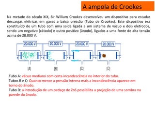 A ampola de Crookes
Na metade do século XIX, Sir William Crookes desenvolveu um dispositivo para estudar
descargas elétricas em gases a baixa pressão (Tubo de Crookes). Este dispositivo era
constituído de um tubo com uma saída ligada a um sistema de vácuo e dois eletrodos,
sendo um negativo (cátodo) e outro positivo (ânodo), ligados a uma fonte de alta tensão
acima de 20.000 V.
Tubo A: vácuo mediano com certa incandescência no interior do tubo.
Tubos B e C: Quanto menor a pressão interna mais a incandescência aparece em
torno do ânodo.
Tubo D: a introdução de um pedaço de ZnS possibilita a projeção de uma sombra na
parede do ânodo.
 
