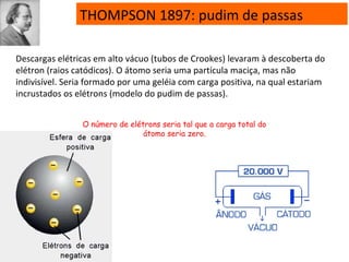 THOMPSON 1897: pudim de passas
Descargas elétricas em alto vácuo (tubos de Crookes) levaram à descoberta do
elétron (raios catódicos). O átomo seria uma partícula maciça, mas não
indivisível. Seria formado por uma geléia com carga positiva, na qual estariam
incrustados os elétrons (modelo do pudim de passas).
O número de elétrons seria tal que a carga total do
átomo seria zero.
 
