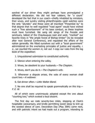 earshot of our driver they might perhaps have promulgated a
different declaration. We did not fear robbers, for “a count”
developed the fact that in our coach—chiefly inhabited by ministers,
their wives, and sundry visiting philanthropists—gold watches were
the only “plunder,” and these were all inscribed “Presented by” to
that degree that no well regulated “road agent” would have wished
such a “free advertisement” of his base conduct, as these trophies
must have furnished. We sang old songs of the fireside and
sanctuary, talked of the Chautauquas east and west, “marked” our
favorite trees in “the ample forest of Bishop timber” (to be revealed
after next General Conference), and regulated the affairs of the
nation generally. We fitted ourselves out with a “local government”
administered on the everlasting principles of justice and equality, i.
e., we counted the women in, not out. I copy our rules from the log
book of the expedition:
1. Unquestioned submission to constituted authority.
2. Silence when entering the valley.
3. Wives, be obedient to your husbands.—The Chaplain.
4. Wives, don’t you do it.—The Chaplain’s wife.
5. Whenever a dispute arises, the vote of every woman shall
count two.—A widower.
6. Eat dinner often.—Little Walter Bland.
7. No one shall be required to speak grammatically on this trip.—
F. E. W.
All of which were unanimously adopted except the one about
“counting two,” which evoked a loud dissent.
The first day we rode seventy-two miles, stopping at Clark’s
hospitable caravansary, and kindly permitting sweet sleep to knit up
the raveled sleeve of care. Decoration Day (May 30th) came next,
and with patriotic intent we had made out a program, intending to
 