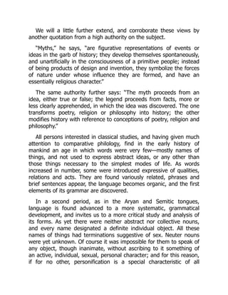 We will a little further extend, and corroborate these views by
another quotation from a high authority on the subject.
“Myths,” he says, “are figurative representations of events or
ideas in the garb of history; they develop themselves spontaneously,
and unartificially in the consciousness of a primitive people; instead
of being products of design and invention, they symbolize the forces
of nature under whose influence they are formed, and have an
essentially religious character.”
The same authority further says: “The myth proceeds from an
idea, either true or false; the legend proceeds from facts, more or
less clearly apprehended, in which the idea was discovered. The one
transforms poetry, religion or philosophy into history; the other
modifies history with reference to conceptions of poetry, religion and
philosophy.”
All persons interested in classical studies, and having given much
attention to comparative philology, find in the early history of
mankind an age in which words were very few—mostly names of
things, and not used to express abstract ideas, or any other than
those things necessary to the simplest modes of life. As words
increased in number, some were introduced expressive of qualities,
relations and acts. They are found variously related, phrases and
brief sentences appear, the language becomes organic, and the first
elements of its grammar are discovered.
In a second period, as in the Aryan and Semitic tongues,
language is found advanced to a more systematic, grammatical
development, and invites us to a more critical study and analysis of
its forms. As yet there were neither abstract nor collective nouns,
and every name designated a definite individual object. All these
names of things had terminations suggestive of sex. Neuter nouns
were yet unknown. Of course it was impossible for them to speak of
any object, though inanimate, without ascribing to it something of
an active, individual, sexual, personal character; and for this reason,
if for no other, personification is a special characteristic of all
 