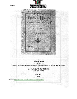 Page 1 of 8




                               PRINCE HALL
                                     THE
    Pioneer of Negro Masonry Proofs of the Legitimacy of Prince Hall Masonry

                              BY JOHN EDWARD BRUCE
                                      (BRUCE GRIT)

                                        NEW YORK
                                          1921

Source: http://docsouth.unc.edu/neh/bruceje/bruceje.html



                                   PRINCE HALL THE
          Pioneer of Negro Masonry Proofs of the Legitimacy of Prince Hall Masonry

                                  JOHN EDWARD BRUCE
 
