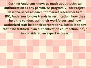 Cushing Anderson knows as much about technical
 authorization as any person. As program VP for Project-
    Based Services research for market researcher firm
  IDC, Anderson follows trends in certification, how they
     help the vendors train their workforces, and how
 authorized staff help their corporations. Suffice it to say
that if he testified in an authentication court action, he'd
              be considered an expert witness.
 