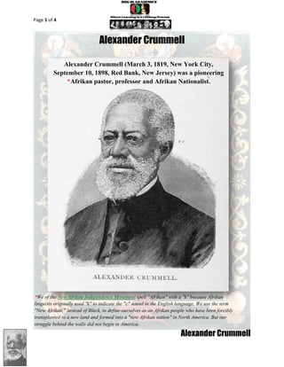 Page 1 of 4



                               Alexander Crummell

            Alexander Crummell (March 3, 1819, New York City,
         September 10, 1898, Red Bank, New Jersey) was a pioneering
             *Afrikan pastor, professor and Afrikan Nationalist.




*We of the New Afrikan Independence Movement spell "Afrikan" with a "k" because Afrikan
linguists originally used "k" to indicate the "c" sound in the English language. We use the term
"New Afrikan," instead of Black, to define ourselves as an Afrikan people who have been forcibly
transplanted to a new land and formed into a "new Afrikan nation" in North America. But our
struggle behind the walls did not begin in America.

                                                                      Alexander Crummell
 