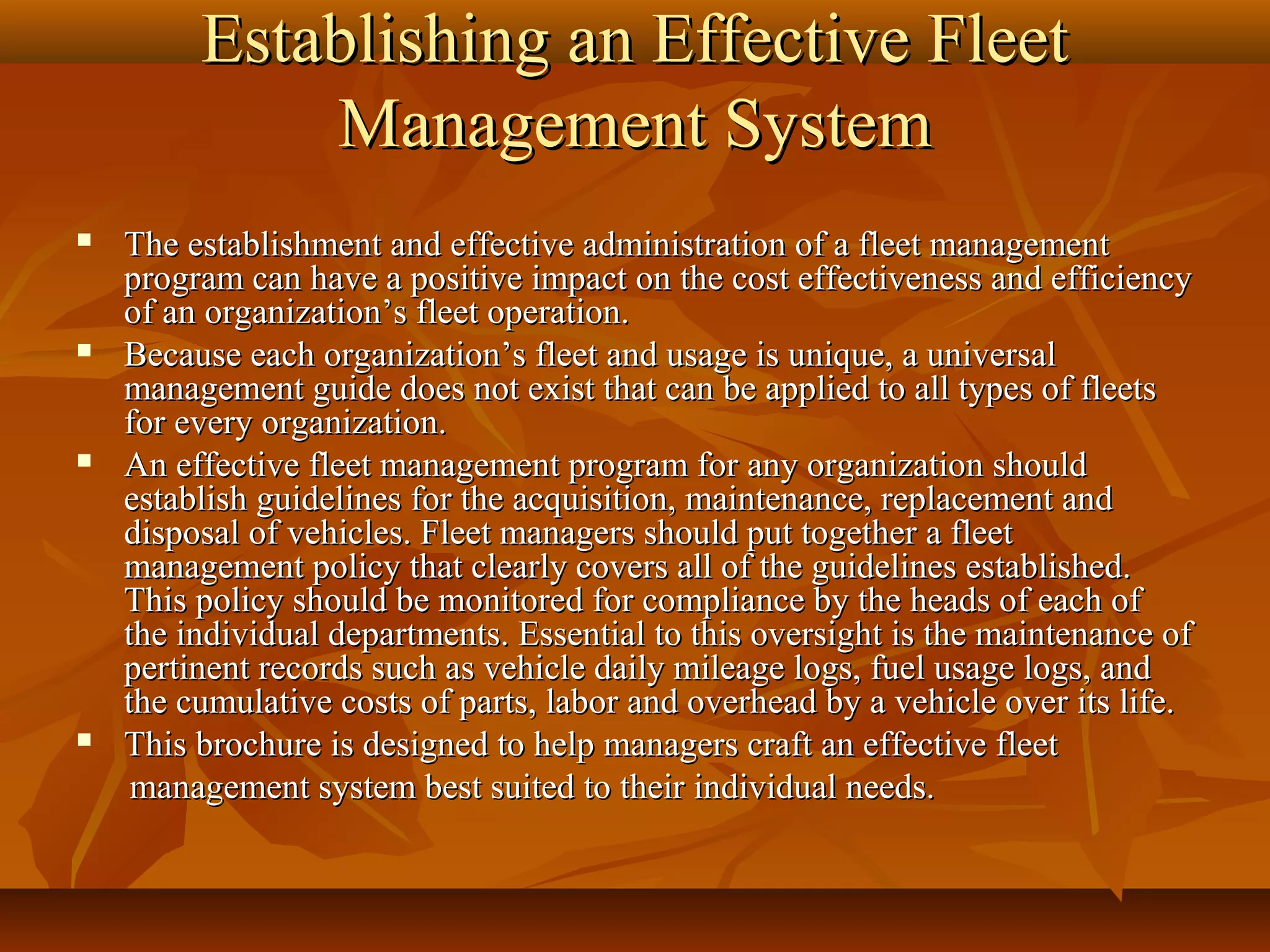 Establishing an Effective Fleet
             Management System
   The establishment and effective administration of a fleet management
    program can have a positive impact on the cost effectiveness and efficiency
    of an organization’s fleet operation.
   Because each organization’s fleet and usage is unique, a universal
    management guide does not exist that can be applied to all types of fleets
    for every organization.
   An effective fleet management program for any organization should
    establish guidelines for the acquisition, maintenance, replacement and
    disposal of vehicles. Fleet managers should put together a fleet
    management policy that clearly covers all of the guidelines established.
    This policy should be monitored for compliance by the heads of each of
    the individual departments. Essential to this oversight is the maintenance of
    pertinent records such as vehicle daily mileage logs, fuel usage logs, and
    the cumulative costs of parts, labor and overhead by a vehicle over its life.
   This brochure is designed to help managers craft an effective fleet
     management system best suited to their individual needs.
 
