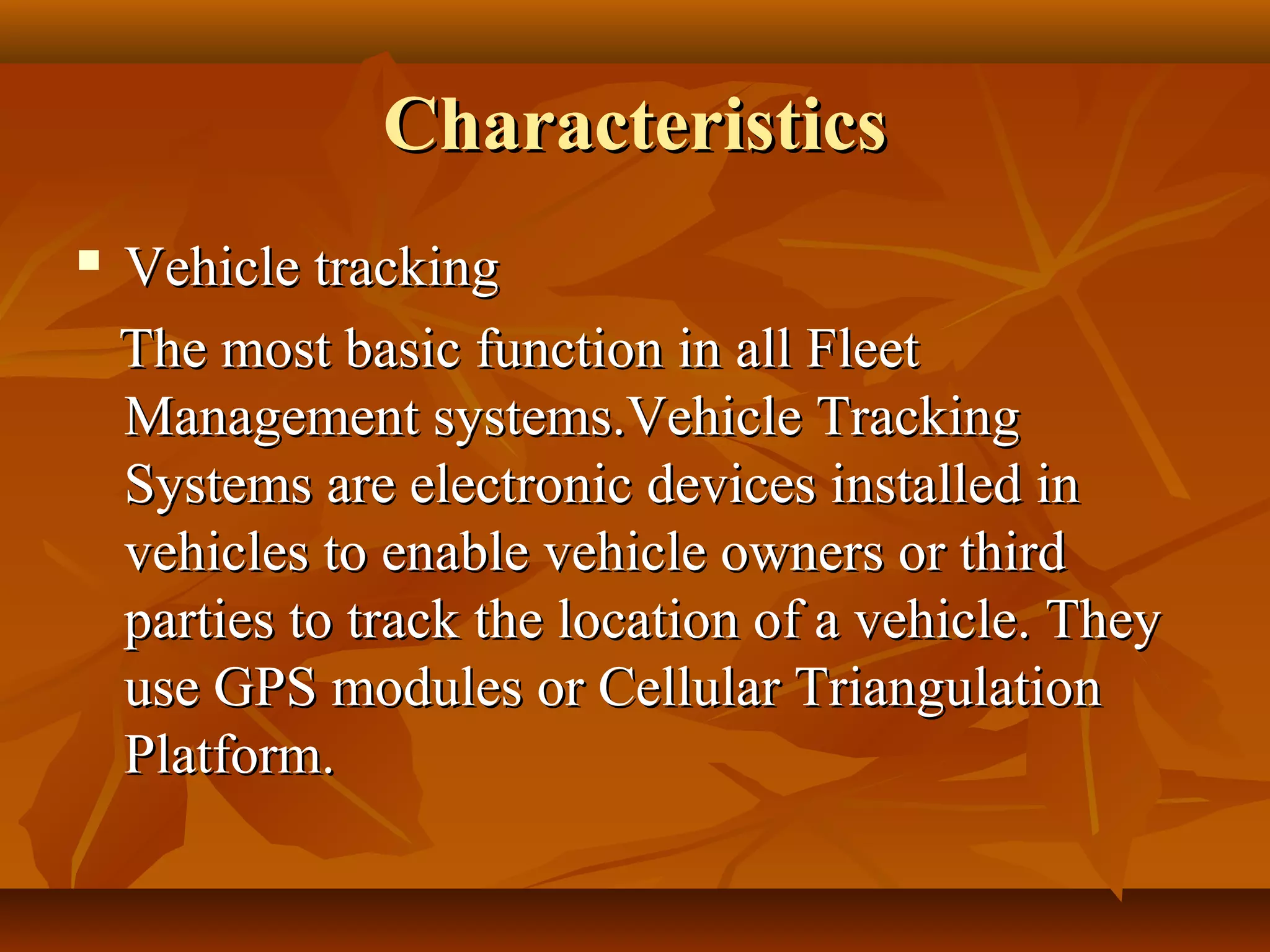 Characteristics
   Vehicle tracking
    The most basic function in all Fleet
    Management systems.Vehicle Tracking
    Systems are electronic devices installed in
    vehicles to enable vehicle owners or third
    parties to track the location of a vehicle. They
    use GPS modules or Cellular Triangulation
    Platform.
 