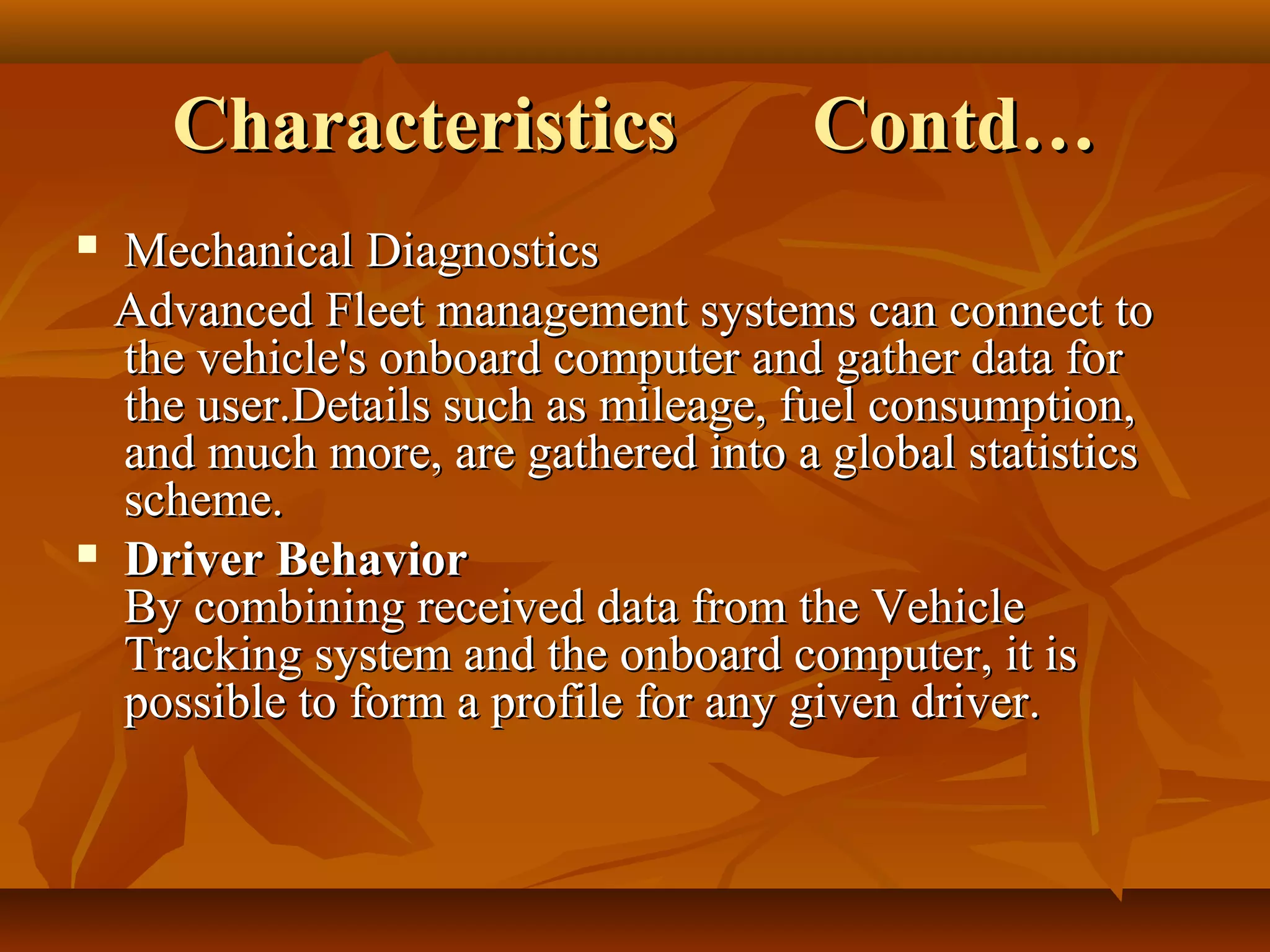 Characteristics                 Contd…
 Mechanical Diagnostics
  Advanced Fleet management systems can connect to
  the vehicle's onboard computer and gather data for
  the user.Details such as mileage, fuel consumption,
  and much more, are gathered into a global statistics
  scheme.
 Driver Behavior
  By combining received data from the Vehicle
  Tracking system and the onboard computer, it is
  possible to form a profile for any given driver.
 