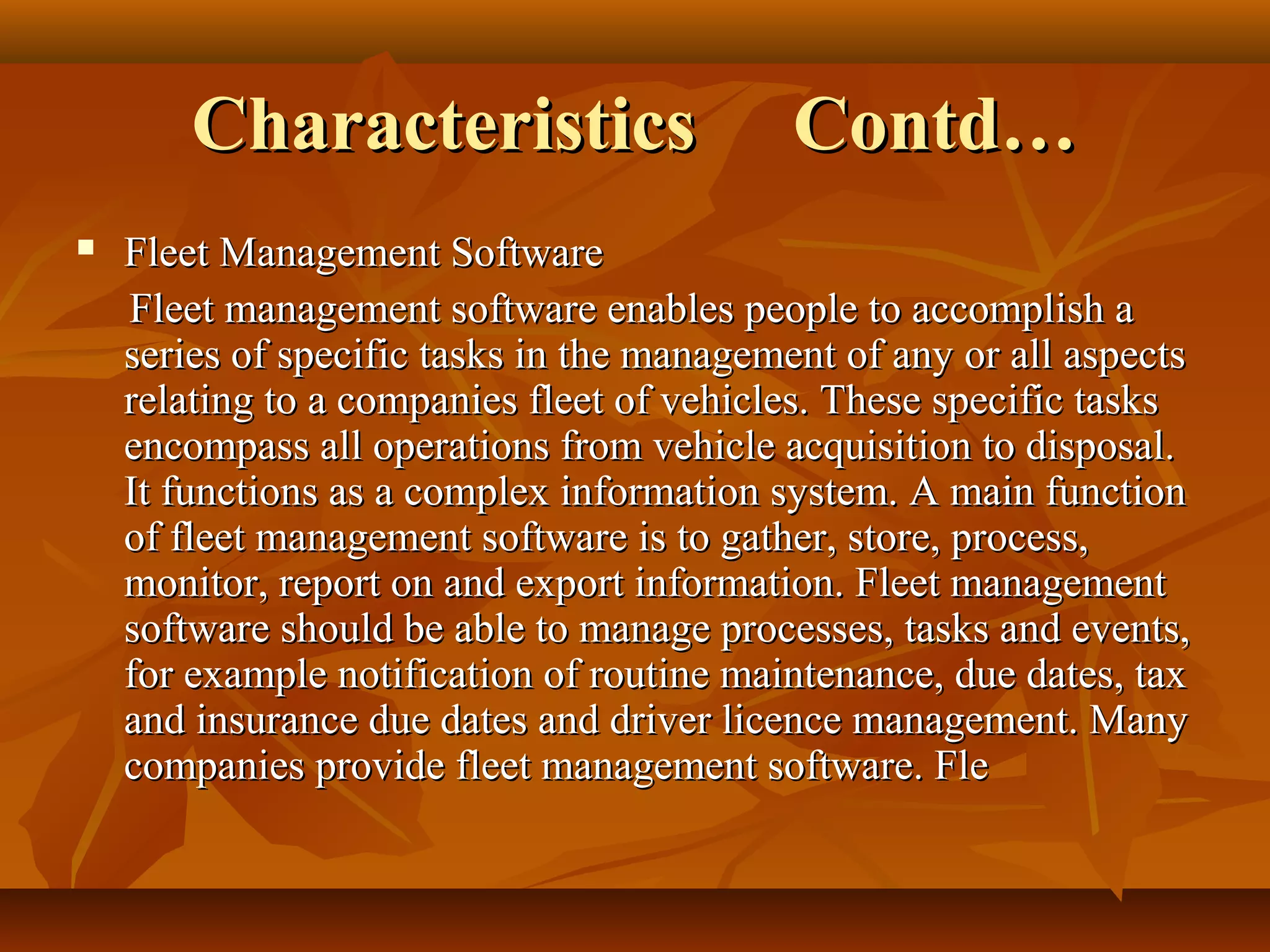 Characteristics                     Contd…
   Fleet Management Software
    Fleet management software enables people to accomplish a
    series of specific tasks in the management of any or all aspects
    relating to a companies fleet of vehicles. These specific tasks
    encompass all operations from vehicle acquisition to disposal.
    It functions as a complex information system. A main function
    of fleet management software is to gather, store, process,
    monitor, report on and export information. Fleet management
    software should be able to manage processes, tasks and events,
    for example notification of routine maintenance, due dates, tax
    and insurance due dates and driver licence management. Many
    companies provide fleet management software. Fle
 