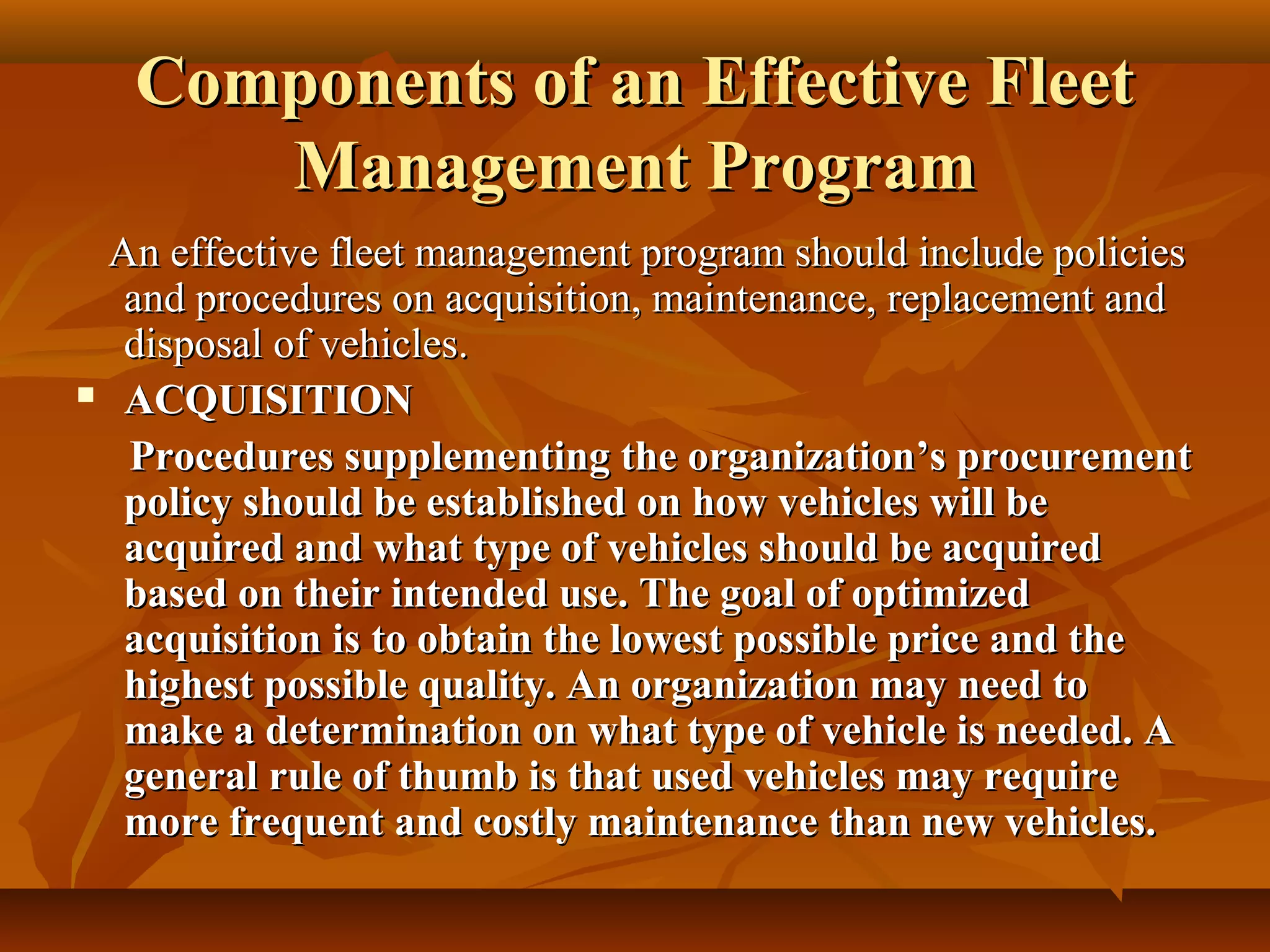 Components of an Effective Fleet
      Management Program
 An effective fleet management program should include policies
  and procedures on acquisition, maintenance, replacement and
  disposal of vehicles.
 ACQUISITION

  Procedures supplementing the organization’s procurement
  policy should be established on how vehicles will be
  acquired and what type of vehicles should be acquired
  based on their intended use. The goal of optimized
  acquisition is to obtain the lowest possible price and the
  highest possible quality. An organization may need to
  make a determination on what type of vehicle is needed. A
  general rule of thumb is that used vehicles may require
  more frequent and costly maintenance than new vehicles.
 