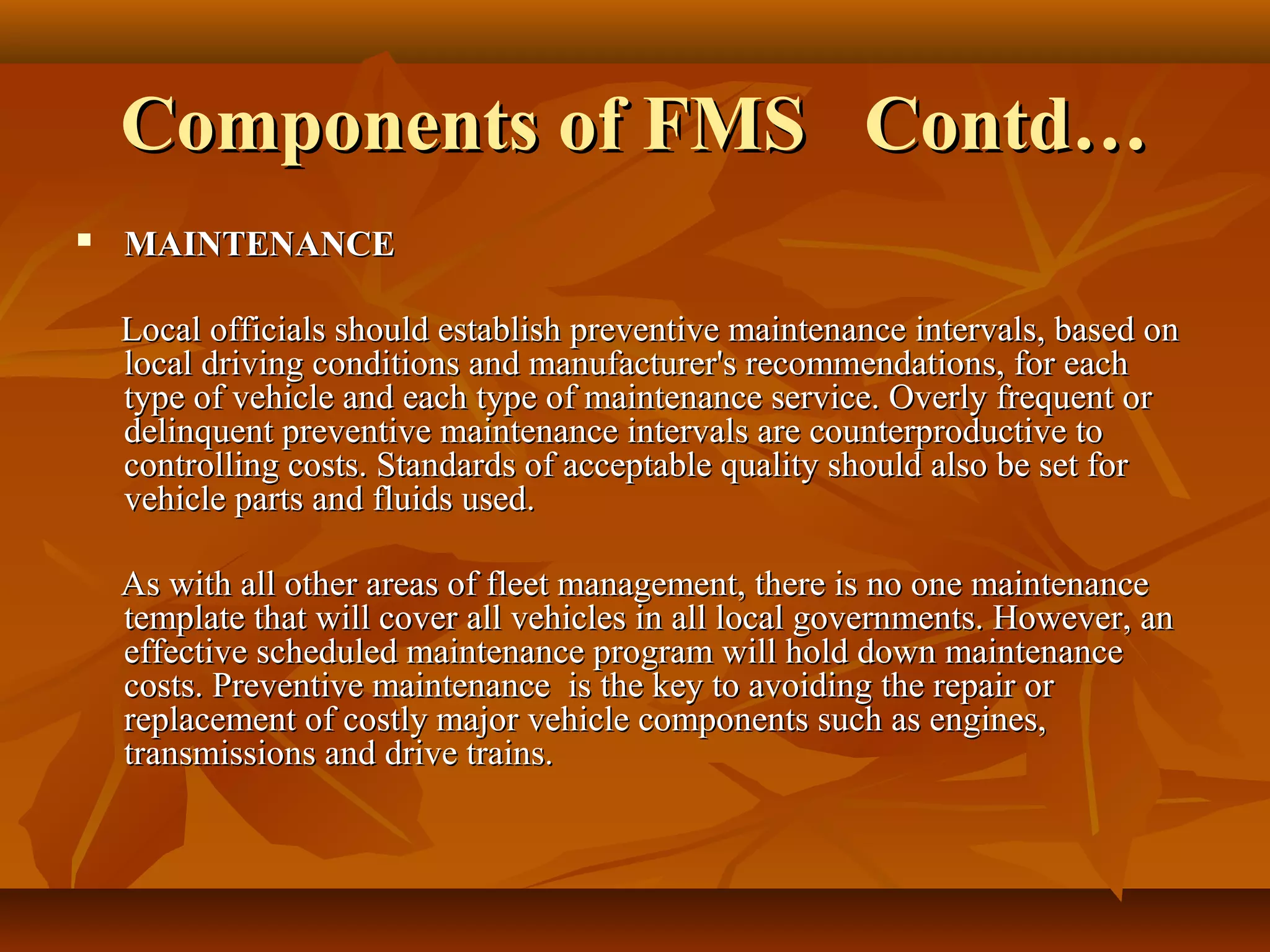 Components of FMS Contd…
   MAINTENANCE

    Local officials should establish preventive maintenance intervals, based on
    local driving conditions and manufacturer's recommendations, for each
    type of vehicle and each type of maintenance service. Overly frequent or
    delinquent preventive maintenance intervals are counterproductive to
    controlling costs. Standards of acceptable quality should also be set for
    vehicle parts and fluids used.

    As with all other areas of fleet management, there is no one maintenance
    template that will cover all vehicles in all local governments. However, an
    effective scheduled maintenance program will hold down maintenance
    costs. Preventive maintenance is the key to avoiding the repair or
    replacement of costly major vehicle components such as engines,
    transmissions and drive trains.
 